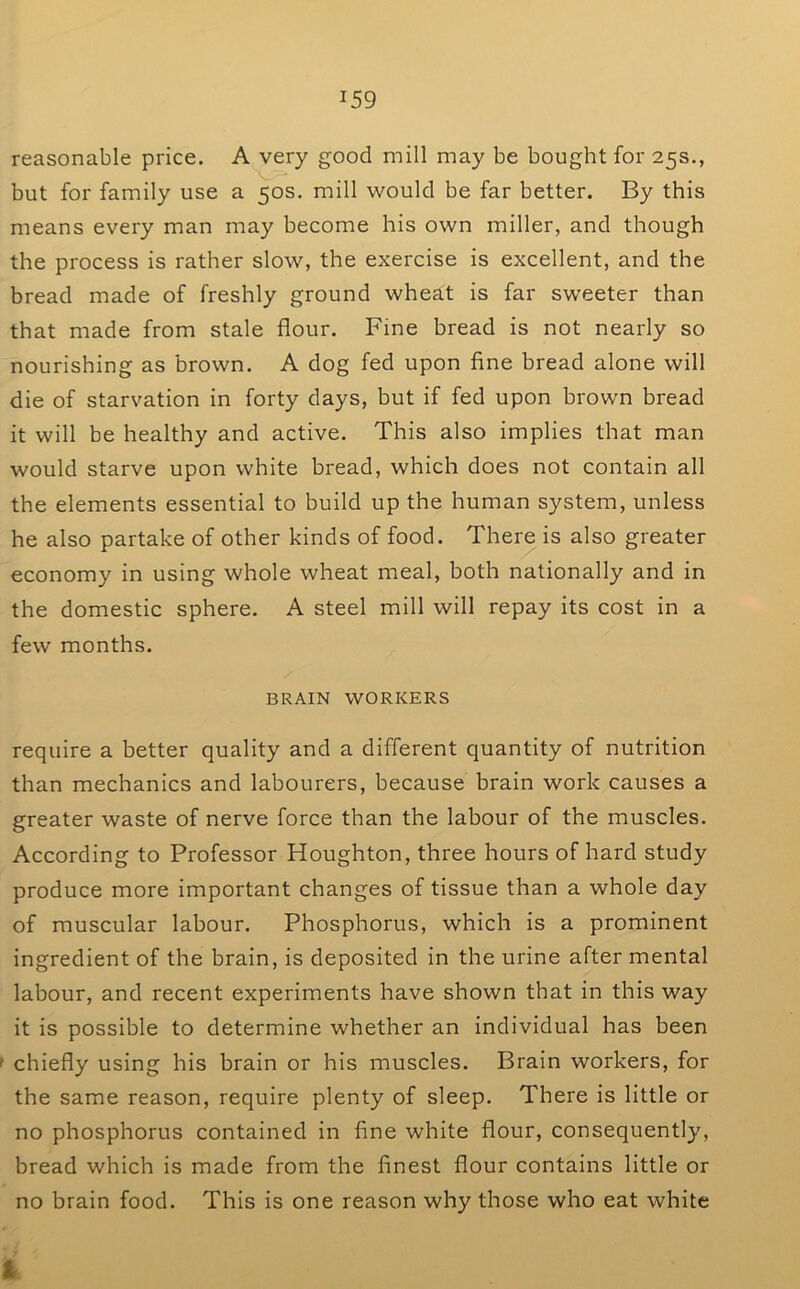 reasonable price. A very good mill may be bought for 25s., but for family use a 50s. mill would be far better. By this means every man may become his own miller, and though the process is rather slow, the exercise is excellent, and the bread made of freshly ground wheat is far sweeter than that made from stale flour. Fine bread is not nearly so nourishing as brown. A dog fed upon fine bread alone will die of starvation in forty days, but if fed upon brown bread it will be healthy and active. This also implies that man would starve upon white bread, which does not contain all the elements essential to build up the human system, unless he also partake of other kinds of food. There is also greater economy in using whole wheat meal, both nationally and in the domestic sphere. A steel mill will repay its cost in a few months. BRAIN WORKERS require a better quality and a different quantity of nutrition than mechanics and labourers, because brain work causes a greater waste of nerve force than the labour of the muscles. According to Professor Houghton, three hours of hard study produce more important changes of tissue than a whole day of muscular labour. Phosphorus, which is a prominent ingredient of the brain, is deposited in the urine after mental labour, and recent experiments have shown that in this way it is possible to determine whether an individual has been f chiefly using his brain or his muscles. Brain workers, for the same reason, require plenty of sleep. There is little or no phosphorus contained in fine white flour, consequently, bread which is made from the finest flour contains little or no brain food. This is one reason why those who eat white