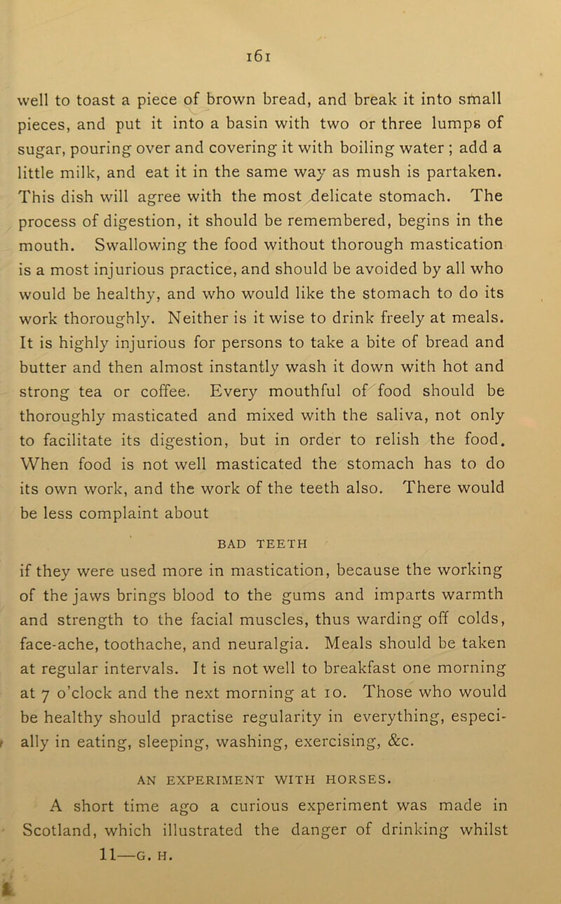 well to toast a piece of brown bread, and break it into small pieces, and put it into a basin with two or three lumps of sugar, pouring over and covering it with boiling water ; add a little milk, and eat it in the same way as mush is partaken. This dish will agree with the most delicate stomach. The process of digestion, it should be remembered, begins in the mouth. Swallowing the food without thorough mastication is a most injurious practice, and should be avoided by all who would be healthy, and who would like the stomach to do its work thoroughly. Neither is it wise to drink freely at meals. It is highly injurious for persons to take a bite of bread and butter and then almost instantly wash it down with hot and strong tea or coffee. Every mouthful of food should be thoroughly masticated and mixed with the saliva, not only to facilitate its digestion, but in order to relish the food. When food is not well masticated the stomach has to do its own work, and the work of the teeth also. There would be less complaint about BAD TEETH if they were used more in mastication, because the working of the jaws brings blood to the gums and imparts warmth and strength to the facial muscles, thus warding off colds, face-ache, toothache, and neuralgia. Meals should be taken at regular intervals. It is not well to breakfast one morning at 7 o’clock and the next morning at lo. Those who would be healthy should practise regularity in everything, especi- ally in eating, sleeping, washing, exercising, &c. AN EXPERIMENT WITH HORSES. A short time ago a curious experiment was made in Scotland, which illustrated the danger of drinking whilst 11—G. H.