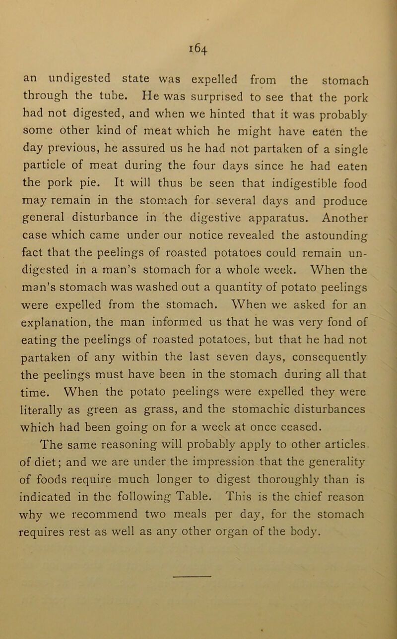 an undigested state was expelled from the stomach through the tube. He was surprised to see that the pork had not digested, and when we hinted that it was probably some other kind of meat which he might have eaten the day previous, he assured us he had not partaken of a single particle of meat during the four days since he had eaten the pork pie. It will thus be seen that indigestible food may remain in the stom.ach for several days and produce general disturbance in the digestive apparatus. Another case which came under our notice revealed the astounding fact that the peelings of roasted potatoes could remain un- digested in a man’s stomach for a whole week. When the man’s stomach was washed out a quantity of potato peelings were expelled from the stomach. When we asked for an explanation, the man informed us that he was very fond of eating the peelings of roasted potatoes, but that he had not partaken of any within the last seven days, consequently the peelings must have been in the stomach during all that time. When the potato peelings were expelled they were literally as green as grass, and the stomachic disturbances which had been going on for a week at once ceased. The same reasoning will probably apply to other articles, of diet; and we are under the impression that the generality of foods require much longer to digest thoroughly than is indicated in the following Table. This is the chief reason why we recommend two meals per day, for the stomach requires rest as well as any other organ of the body.