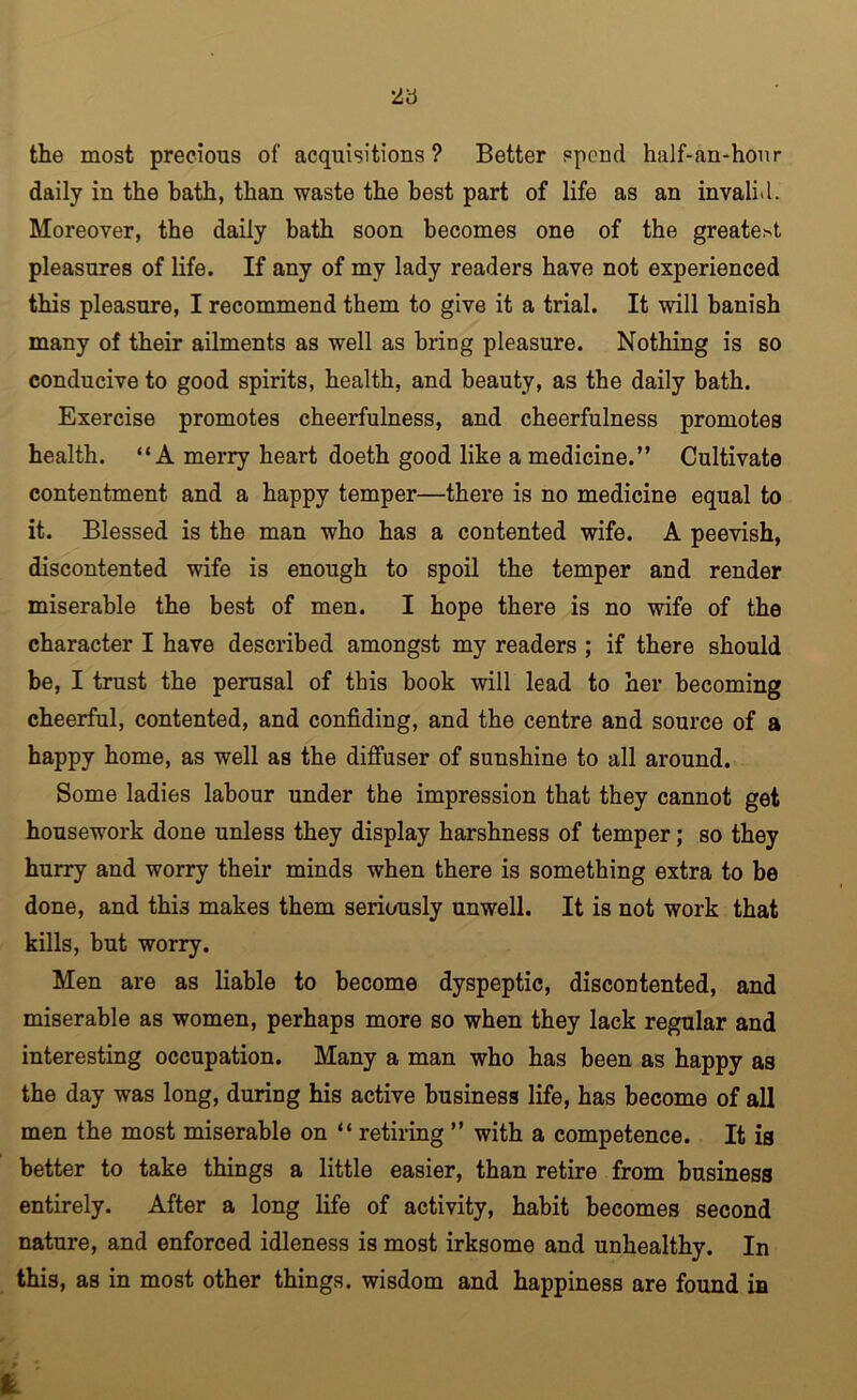 the most precious of acquisitions? Better spend half-an-honr daily in the bath, than waste the best part of life as an invalid. Moreover, the daily bath soon becomes one of the greatest pleasures of life. If any of my lady readers have not experienced this pleasure, I recommend them to give it a trial. It will banish many of their ailments as well as bring pleasure. Nothing is so conducive to good spirits, health, and beauty, as the daily bath. Exercise promotes cheerfulness, and cheerfulness promotes health. “A merry heart doeth good like a medicine.” Cultivate contentment and a happy temper—there is no medicine equal to it. Blessed is the man who has a contented wife. A peevish, discontented wife is enough to spoil the temper and render miserable the best of men. I hope there is no wife of the character I have described amongst my readers ; if there should be, I trust the perusal of this hook will lead to her becoming cheerful, contented, and confiding, and the centre and source of a happy home, as well as the diffuser of sunshine to all around. Some ladies labour under the impression that they cannot get housework done unless they display harshness of temper; so they hurry and worry their minds when there is something extra to be done, and this makes them seriously unwell. It is not work that kills, but worry. Men are as liable to become dyspeptic, discontented, and miserable as women, perhaps more so when they lack regular and interesting occupation. Many a man who has been as happy as the day was long, during his active business life, has become of all men the most miserable on “ retiring ” with a competence. It is better to take things a little easier, than retire from business entirely. After a long life of activity, habit becomes second nature, and enforced idleness is most irksome and unhealthy. In this, as in most other things, wisdom and happiness are found in