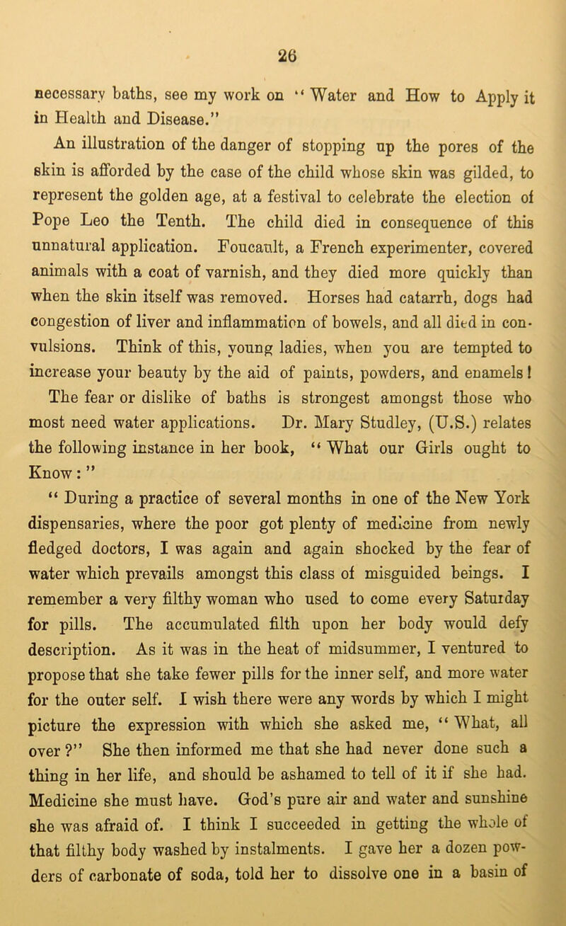 necessary baths, see my work on “ Water and How to Apply it in Health and Disease.” An illustration of the danger of stopping up the pores of the skin is afforded by the case of the child whose skin was gilded, to represent the golden age, at a festival to celebrate the election of Pope Leo the Tenth. The child died in consequence of this unnatural application. Foucault, a French experimenter, covered animals with a coat of varnish, and they died more quickly than when the skin itself was removed. Horses had catarrh, dogs had congestion of liver and inflammation of bowels, and all died in con- vulsions. Think of this, young ladies, when you are tempted to increase your beauty by the aid of paints, powders, and enamels! The fear or dislike of baths is strongest amongst those who most need water applications. Dr. Mary Studley, (U.S.) relates the following instance in her hook, “ What our Girls ought to Know: ” “ During a practice of several months in one of the New York dispensaries, where the poor got plenty of medicine from newly fledged doctors, I was again and again shocked by the fear of water which prevails amongst this class of misguided beings. I remember a very fllthy woman who used to come every Saturday for pills. The accumulated filth upon her body would defy description. As it was in the heat of midsummer, I ventured to propose that she take fewer pills for the inner self, and more water for the outer self. 1 wish there were any words by which I might picture the expression with which she asked me, “ What, all over ?” She then informed me that she had never done such a thing in her life, and should be ashamed to tell of it if she had. Medicine she must liave. God’s pure air and water and sunshine she was afraid of. I think I succeeded in getting the whole of that filthy body washed by instalments. I gave her a dozen pow- ders of carbonate of soda, told her to dissolve one in a basin of