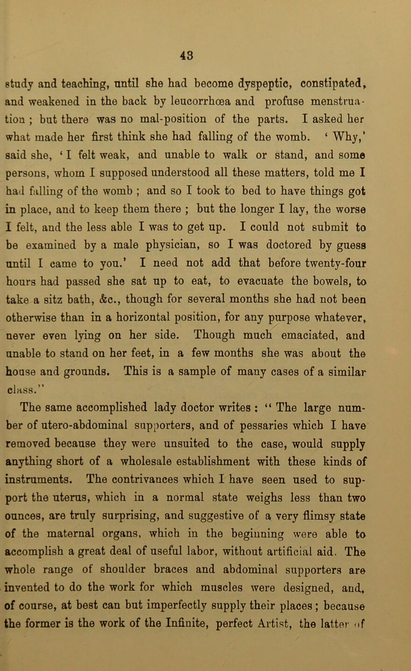 study and teaching, until she had become dyspeptic, constipated, and weakened in the back by leucorrhoea and profuse menstrua- tion ; but there was no mal-position of the parts. I asked her what made her first think she had falling of the womb. ‘ Why,’ said she, ‘ I felt weak, and unable to walk or stand, and some persons, whom I supposed understood all these matters, told me I had falling of the womb ; and so I took to bed to have things got in place, and to keep them there ; but the longer I lay, the worse I felt, and the less able I was to get up. I could not submit to be examined by a male physician, so I was doctored by guess until I came to you.’ I need not add that before twenty-four hours had passed she sat up to eat, to evacuate the bowels, to take a sitz bath, &c., though for several months she had not been otherwise than in a horizontal position, for any purpose whatever, never even lying on her side. Though much emaciated, and unable to stand on her feet, in a few months she was about the house and grounds. This is a sample of many cases of a similar class.” The same accomplished lady doctor writes ; “ The large num- ber of utero-abdominal supporters, and of pessaries which I have removed because they were unsuited to the case, would supply anything short of a wholesale establishment with these kinds of instruments. The contrivances which I have seen used to sup- port the uterus, which in a normal state weighs less than two ounces, are truly surprising, and suggestive of a very flimsy state of the maternal organs, which in the beginning were able to accomplish a great deal of useful labor, without artificial aid. The whole range of shoulder braces and abdominal supporters are invented to do the work for which muscles were designed, and, of course, at best can but imperfectly supply their places; because the former is the work of the Infinite, perfect Artist, the latter uf