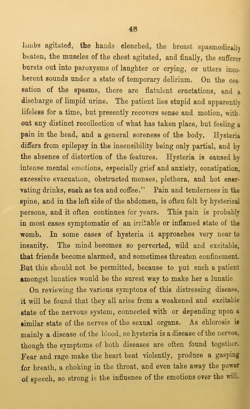 Imibs agitated, the hands clenched, the breast spasmodicall) beaten, the muscles of the chest agitated, and finally, the sufferer bursts out into paroxysms of laughter or crying, or utters inco- herent sounds under a state of temporary delirium. On the ces- sation of the spasms, there are flatulent eructations, and a discharge of limpid urine. The patient lies stupid and apparently lifeless for a time, but presently recovers sense and motion, with- out any distinct recollection of what has taken place, but feeling a pain in the head, and a general soreness of the body. Hysteria differs from epilepsy in the insensibility being only partial, and by the absence of distortion of the features. Hysteria is caused by intense mental emotions, especially grief and anxiety, constipation, excessive evacuation, obstructed menses, plethora, and hot ener- vating drinks, such as tea and coffee.” Pain and tenderness in the spine, and in the left side of the abdomen, is often felt by hysterical persons, and it often continues for years. This pain is probably in most cases symptomatic of an irritable or inflamed state of the womb. In some cases of hysteria it approaches very near to insanity. The mind becomes so perverted, wild and excitable, that friends become alarmed, and sometimes threaten confinement. But this should not be permitted, because to put such a patient amongst lunatics would be the surest way to make her a lunatic On reviewing the various symptons of this distressing disease, it will be found that they all arise from a weakened and excitable state of the nervous system, connected with or depending upon a similar state of the nerves of the sexual organs. As chlorosis is mainly a disease of the blood, so hysteria is a disease of the nerves, though the symptoms of both diseases are often found together. Fear and rage make the heart beat violently, produce a gasping for breath, a choking in the throat, and even take away the power of speech, so strong is the influence of the emotions over the will.