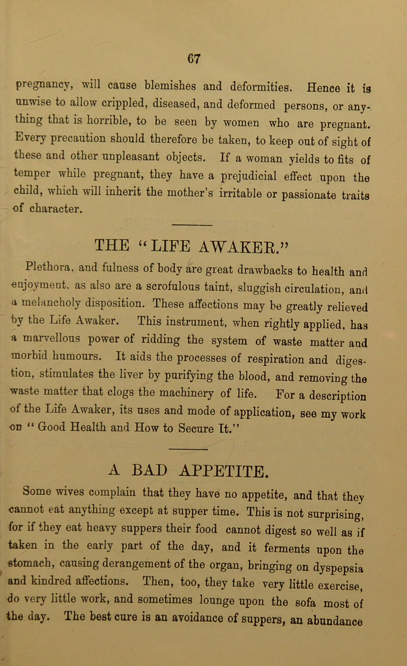 pregnancy, will cause blemishes and deformities. Hence it is unwise to allow crippled, diseased, and deformed persons, or any- thing that is horrible, to be seen by women who are pregnant. Every precaution should therefore be taken, to keep out of sight of these and other unpleasant objects. If a woman yields to fits of temper while pregnant, they have a prejudicial effect upon the child, which will inherit the mother’s irritable or passionate traits of character. THE “LIFE AWAKEE.” Plethora, and fulness of body are great drawbacks to health and -enjoyment, as also are a scrofulous taint, sluggish circulation, and a melancholy disposition. These affections may be greatly relieved by the Life Awaker. This instrument, when rightly applied, has a marvellous power of ridding the system of waste matter and morbid humours. It aids the processes of respiration and diges- tion, stimulates the liver by purifying the blood, and removing the waste matter that clogs the machinery of life. For a description of the Life Awaker, its uses and mode of application, see my work on “ Good Health and How to Secure It.” A BAD APPETITE. Some wives complain that they have no appetite, and that they cannot eat anything except at supper time. This is not surprising, for if they eat heavy suppers their food cannot digest so well as if taken in the early part of the day, and it ferments upon the stomach, causing derangement of the organ, bringing on dyspepsia and kindred affections. Then, too, they take very little exercise, do very little work, and sometimes lounge upon the sofa most of the day. The best cure is an avoidance of suppers, an abundance