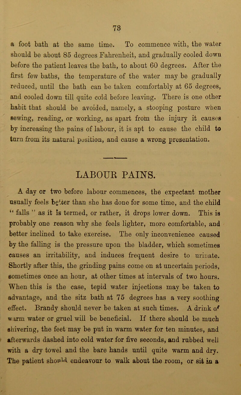 78 a foot bath at the same time. To commence with, the water should be about 85 degrees Fahrenheit, and gradually cooled down before the patient leaves the bath, to about 60 degrees. After the first few baths, the temperature of the water may be gradually reduced, until the bath can be taken comfortably at 65 degrees, and cooled down till quite cold before leaving. There is one other habit that should be avoided, namely, a stooping posture when sewing, reading, or working, as apart from the injury it causes by increasing the pains of labour, it is apt to cause the child to turn from its natural position, and cause a wrong presentation. LABOUR PAINS. A day or two before labour commences, the expectant mother usually feels better than she has done for some time, and the child “ falls ” as it is termed, or rather, it drops lower down. This is probably one reason why she feels lighter, more comfortable, and better inclined to take exercise. The only inconvenience caused by the falling is the pressure upon the bladder, which sometimes causes an irritability, and induces frequent desire to uriuate. Shortly after this, the grinding pains come on at uncertain periods, sometimes once an hour, at other times at intervals of two hours. When this is the case, tepid water injections may be taken to advantage, and the sitz bath at 75 degrees has a very soothing effect. Brandy should never be taken at such times. A drink of w;rrm water or gruel will be beneficial. If there should be much shivering, the feet may be put in warm water for ten minutes, and afterwards dashed into cold water for five seconds, and rubbed well with a dry towel and the bare hands until quite warm and dry. The patient shopH endeavour to walk about the room, or sit in a