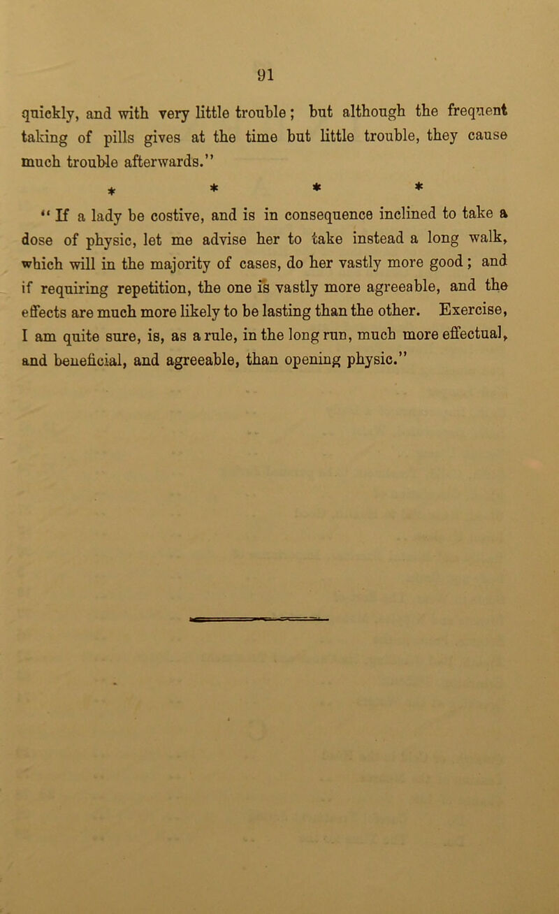 quickly, and with very little trouble; but although the frequent taking of pills gives at the time but little trouble, they cause much trouble afterwards.” ♦ “ If a lady be costive, and is in consequence inclined to take a dose of physic, let me advise her to take instead a long walk, which will in the majority of cases, do her vastly more good; and if requiring repetition, the one fs vastly more agreeable, and the effects are much more likely to be lasting than the other. Exercise, I am quite sure, is, as a rule, in the long run, much more effectual, and beneficial, and agreeable, than opening physic.”