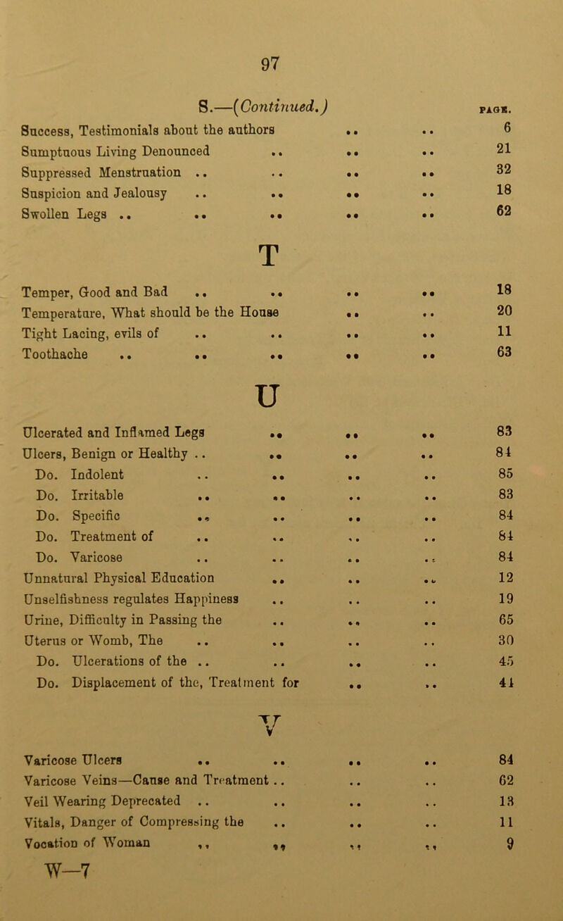 S.—(Continued.) Success, Testimonials about the authors Sumptuous Living Denounced .. Suppressed Menstruation .. Suspicion and Jealousy .. .. Swollen Legs .. .. •• T Temper, Good and Bad .. .. Temperature, What should be the House Tight Lacing, evils of Toothache .. .. •• U Ulcerated and Inflamed Legs .• Dicers, Benign or Healthy .. .« Do. Indolent .. .. Do. Irritable .. .. Do. Specific Do. Treatment of Do. Varicose Unnatural Physical Education ,, Unselfishness regulates Happiness Urine, Difficulty in Passing the Uterus or Womb, The Do. Ulcerations of the .. Do. Displacement of the, Trealinent for Varicose Ulcers .. Varicose Veins—Cause and Treatment.. Veil Wearing Deprecated .. Vitals, Danger of Compressing the Vocation of Woman ,, ,, W—7