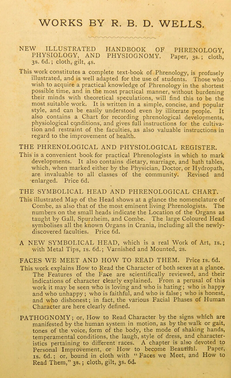 WORKS BY R. B. D. WELLS. NEW ILLUSTRATED HANDBOOK OF PHRENOLOGY PHYSIOLOGY, AND PHYSIOGNOMY. Paper, 3s.; cloth. 3s. 6d.; cloth, gilt, 4s. This work constitutes a complete text-book of Phrenology, is profusely illustrated, and is well adapted for the use of students. Those who wish to acquire a practical knowledge of Phrenology in the shortest possible time, and in the most practical manner, without burdening their minds with theoretical speculations, will find this to be the most suitable work. It is written in a simple, concise, and popular style, and can be easily understood even by illiterate people. It also contains a Chart for recording phrenological developments, physiological c(^ditions, and gives full instructions for the cultiva- tion and restraint of the faculties, as also valuable instructions in regard to the improvement of health. i THE PHRENOLOGICAL AND PHYSIOLOGICAL REGISTER. This is a convenient book for practical Phrenologists in which to mark developments. It also contains dietary, marriage, and bath tables, which, when marked either by the Physician, Doctor, or Hydropath, are. invaluable to all classes of the community. Revised and ■enlarged. Price fid. THE SYMBOLICAL HEAD AND PHRENOLOGICAL CHART. This illustrated Map of the Head shows at a glance the nomenclature of Combe, as also that of the most eminent living Phrenologists. The numbers on the small heads indicate the Location of the Organs as taught by Gall, Spurzheim, and Combe. The large Coloured Head symbolises all the known Organs in Crania, including all the newly- discovered faculties. Price fid. A NEW SYMBOLICAL HEAD, which is a real Work of Art, is.; with Metal Tips, is. fid.; Varnished and Mounted, 2S. FACES WE MEET AND HOW TO READ THEM. Price is. fid. This work explains How to Read the Character of both sexes at a glance. The Features of the Face are scientifically reviewed, and their indications of character clearly explained. From a perusal of this work it may be seen who is loving and who is hating; who is happy and who unhappy; who is faithful, and who is false ; who is honest, and who dishonest; in fact, the various Facial Phases of Human Character are here clearly defined. PATHOGNOMY; or. How to Read Character by the signs which are manifested by the human system in motion, as by the walk or gait, tones of the voice, form of the body, the mode of shaking hands, temperamental conditions, the laugh, style of dress, and character- istics pertaining to different races. A chapter is also devoted to Personal Improvement, or How to become Beautiful. Paper, IS. fid.; or, bound in cloth with “ Faces we Meet, and How to Read Them,” 3s.; cloth, gilt, 3s. fid.