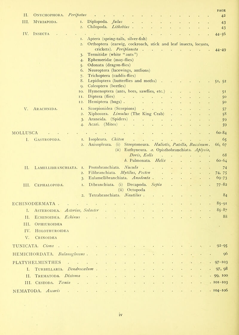 PAGE II. Onychophora. Peripatus 42 III. Myriapoda. 1. Diplopoda. Julus 43 2. Chilopoda. Lithobius 43 IV. INSECTA 44-56 1. Aptera (spring-tails, silver-fish) 2. Orthoptera (earwig, cockroach, stick and leaf insects, locusts, crickets). Periplaneta ........ 44-49 3. Termitidae (white “ants”) 4. Ephemeridae (may-flies) 5. Odonata (dragon-flies) 6. Neuroptera (lacewings, antiions) 7. Trichoptera (caddis-flies) 8. Lepidoptera (butterflies and moths) 51, 52 9. Coleoptera (beetles) 10. Hymenoptera (ants, bees, sawflies, etc.) 51 11. Diptera (flies) 50 12. Hemiptera (bugs) 50 V. Arachnida. i. Scorpionidea (Scorpions) 57 2. Xiphosura. Limulus (The King Crab) ..... 58 3. Araneida. (Spiders) ... 59 4. Acari. (Mites) 59 MOLLUSCA 60-84 I. Gastropoda. i. Isopleura. Chiton 65 2. Anisopleura. (i) Streptoneura. Haliotis, Patella, Buccinum. 66, 67 (ii) Euthyneura. a. Opisthobranchiata. Aplysia, Doris, Eolis 68 b. Pulmonata. Helix 60-64 II. Lamellibranchiata. 1. Protobranchiata. Nucula . 74 2. Filibranchiata. Mytilus, Pecten 74» 75 3. Eulamellibranchiata. Anodonta 69-73 III. Cephalopoda. i. Dibranchiata. (i) Decapoda. Sepia 77-82 (ii) Octopoda 2. Tetrabranchiata. Nautilus 84 ECHINODERMATA 85-91 I. Asteroidea. Asterias, Solaster 85-87 II. Echinoidea. Echinus 88 III. Ophiuroidea IV. Holothuroidea V. Crinoidea TUNICATA. Ciona 92-95 HEMICHORDATA. Balatioglossus • 96 PLATYHELMINTHES 97-103 I. Turbellaria. Dendroccelum 97> 98 II. Trematoda. Distoma 99, 100 III. Cestoda. Tcenia 101-103 NF.MATODA. Ascaris 104-106