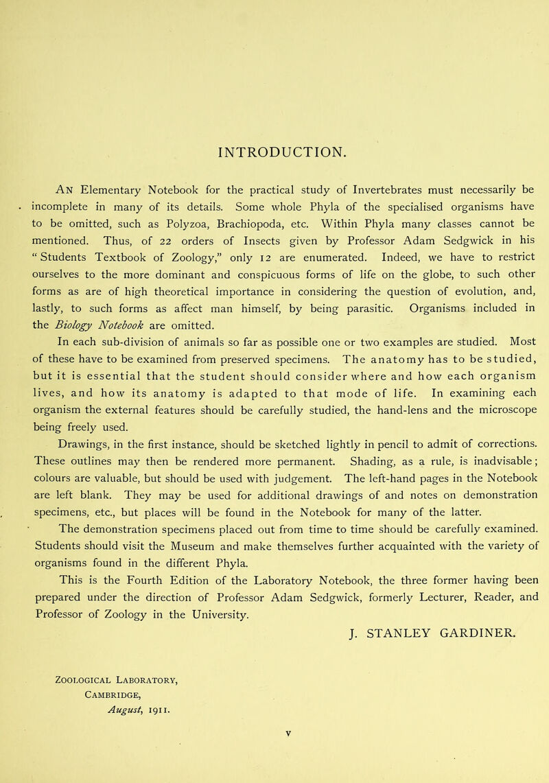 INTRODUCTION. An Elementary Notebook for the practical study of Invertebrates must necessarily be incomplete in many of its details. Some whole Phyla of the specialised organisms have to be omitted, such as Polyzoa, Brachiopoda, etc. Within Phyla many classes cannot be mentioned. Thus, of 22 orders of Insects given by Professor Adam Sedgwick in his “Students Textbook of Zoology,” only 12 are enumerated. Indeed, we have to restrict ourselves to the more dominant and conspicuous forms of life on the globe, to such other forms as are of high theoretical importance in considering the question of evolution, and, lastly, to such forms as affect man himself, by being parasitic. Organisms included in the Biology Notebook are omitted. In each sub-division of animals so far as possible one or two examples are studied. Most of these have to be examined from preserved specimens. The anatomy has to be studied, but it is essential that the student should consider where and how each organism lives, and how its anatomy is adapted to that mode of life. In examining each organism the external features should be carefully studied, the hand-lens and the microscope being freely used. Drawings, in the first instance, should be sketched lightly in pencil to admit of corrections. These outlines may then be rendered more permanent. Shading, as a rule, is inadvisable; colours are valuable, but should be used with judgement. The left-hand pages in the Notebook are left blank. They may be used for additional drawings of and notes on demonstration specimens, etc., but places will be found in the Notebook for many of the latter. The demonstration specimens placed out from time to time should be carefully examined. Students should visit the Museum and make themselves further acquainted with the variety of organisms found in the different Phyla. This is the Fourth Edition of the Laboratory Notebook, the three former having been prepared under the direction of Professor Adam Sedgwick, formerly Lecturer, Reader, and Professor of Zoology in the University. J. STANLEY GARDINER. Zoological Laboratory, Cambridge, August, 1911.