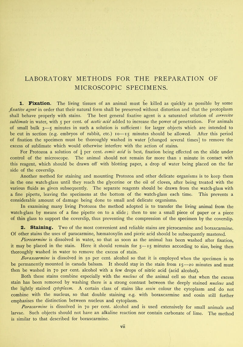 LABORATORY METHODS FOR THE PREPARATION OF MICROSCOPIC SPECIMENS. 1. Fixation. The living tissues of an animal must be killed as quickly as possible by some fixative agent in order that their natural form shall be preserved without distortion and that the protoplasm shall behave properly with stains. The best general fixative agent is a saturated solution of corrosive sublimate in water, with 5 per cent, of acetic acid added to increase the power of penetration. For animals of small bulk 3—5 minutes in such a solution is sufficient: for larger objects which are intended to be cut in section (e.g. embryos of rabbit, etc.) 10—15 minutes should be allowed. After this period of fixation the specimen must be thoroughly washed in water [changed several times] to remove the excess of sublimate which would otherwise interfere with the action of stains. For Protozoa a solution of \ per cent, osmic acid is best, fixation being effected on the slide under control of the microscope. The animal should not remain for more than 1 minute in contact with this reagent, which should be drawn off with blotting paper, a drop of water being placed on the far side of the coverslip. Another method for staining and mounting Protozoa and other delicate organisms is to keep them in the one watch-glass until they reach the glycerine or the oil of cloves, after being treated with the various fluids as given subsequently. The separate reagents should be drawn from the watch-glass with a fine pipette, leaving the specimens at the bottom of the watch-glass each time. This prevents a considerable amount of damage being done to small and delicate organisms. In examining many living Protozoa the method adopted is to transfer the living animal from the watch-glass by means of a fine pipette on to a slide; then to use a small piece of paper or a piece of thin glass to support the coverslip, thus preventing the compression of the specimen by the coverslip. 2. Staining. Two of the most convenient and reliable stains are picrocarmine and boraxcarmine. Of other stains the uses of paracarmine, hsematoxylin and picric acid should be subsequently mastered. Picrocarmine is dissolved in water, so that as soon as the animal has been washed after fixation, it may be placed in the stain. Here it should remain for 5—15 minutes according to size, being then thoroughly washed in water to remove the excess of stain. Boraxcarmine is dissolved in 50 per cent, alcohol so that it is employed when the specimen is to be permanently mounted in Canada balsam. It should stay in the stain from 15—20 minutes and must then be washed in 70 per cent, alcohol with a few drops of nitric acid (acid alcohol). Both these stains combine especially with the nucleus of the animal cell so that when the excess stain has been removed by washing there is a strong contrast between the deeply stained nucleus and the lightly stained cytoplasm. A certain class of stains like eosin colour the cytoplasm and do not combine with the nucleus, so that double staining e.g. with boraxcarmine and eosin still further emphasises the distinction between nucleus and cytoplasm. Paracarmine is dissolved in 70 per cent, alcohol and is used extensively for small animals and larvae. Such objects should not have an alkaline reaction nor contain carbonate of lime. The method is similar to that described for boraxcarmine.