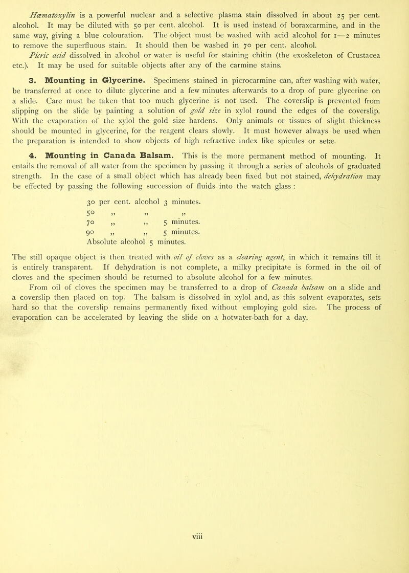 Hamatoxylin is a powerful nuclear and a selective plasma stain dissolved in about 25 per cent, alcohol. It may be diluted with 50 per cent, alcohol. It is used instead of boraxcarmine, and in the same way, giving a blue colouration. The object must be washed with acid alcohol for 1—2 minutes to remove the superfluous stain. It should then be washed in 70 per cent, alcohol. Picric acid dissolved in alcohol or water is useful for staining chitin (the exoskeleton of Crustacea etc.). It may be used for suitable objects after any of the carmine stains. 3. Mounting in Glycerine. Specimens stained in picrocarmine can, after washing with water, be transferred at once to dilute glycerine and a few minutes afterwards to a drop of pure glycerine on a slide. Care must be taken that too much glycerine is not used. The coverslip is prevented from slipping on the slide by painting a solution of gold size in xylol round the edges of the coverslip. With the evaporation of the xylol the gold size hardens. Only animals or tissues of slight thickness should be mounted in glycerine, for the reagent clears slowly. It must however always be used when the preparation is intended to show objects of high refractive index like spicules or setae. 4. Mounting in Canada Balsam. This is the more permanent method of mounting. It entails the removal of all water from the specimen by passing it through a series of alcohols of graduated strength. In the case of a small object which has already been fixed but not stained, dehydration may be effected by passing the following succession of fluids into the watch glass : 30 per cent, alcohol 3 minutes. 5° 70 ,, ,, 5 minutes. 90 „ „ 5 minutes. Absolute alcohol 5 minutes. The still opaque object is then treated with oil of cloves as a clearing agent, in which it remains till it is entirely transparent. If dehydration is not complete, a milky precipitate is formed in the oil of cloves and the specimen should be returned to absolute alcohol for a few minutes. From oil of cloves the specimen may be transferred to a drop of Canada balsam on a slide and a coverslip then placed on top. The balsam is dissolved in xylol and, as this solvent evaporates, sets hard so that the coverslip remains permanently fixed without employing gold size. The process of evaporation can be accelerated by leaving the slide on a hotwater-bath for a day.