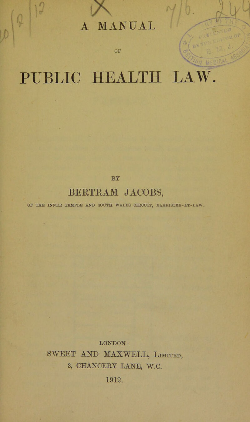 A MANUAL OF PUBLIC HEALTH LAW BY BERTRAM JACOBS, OF THE INNER TEMPLE AND SOOTH WALES OrBCTJIT, BARRISTER-AT-LAW. LONDON: SWEET AND MAXWELL, Limited, 3, CHANCERY LANE, W.C. 1912.