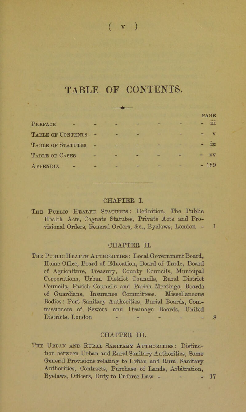 TABLE OF CONTENTS. Preface - - - - - - -iii Table of Contents - - - - - - v Table of Statutes - - - - - - ix Table of Cases - - - - - - xv Appendix ------- 189 CHAPTER I. The Public Health Statutes : Definition, The Public Health Acts, Cognate Statutes, Private Acts and Pro- visional Orders, General Orders, &c., Byelaws, London - 1 CHAPTER II. The Public Health Authorities : Local Government Board, Home Office, Board of Education, Board of Trade, Board of Agriculture, Treasury, County Councils, Municipal Corporations, Urban District Councils, Rural District Councils, Parish Councils and Parish Meetings, Boards of Guardians, Insurance Committees. Miscellaneous Bodies: Port Sanitary Authorities, Burial Boards, Com- missioners of Sewers and Drainage Boards, United Districts, London - - - - - 8 CHAPTER HI. The Urban and Rural Sanitary Authorities: Distinc- tion between Urban and Rural Sanitary Authorities, Some General Provisions relating to Urban and Rural Sanitary Authorities, Contracts, Purchase of Lands, Arbitration, Byelaws, Officers, Duty to Enforce Law - - - 17