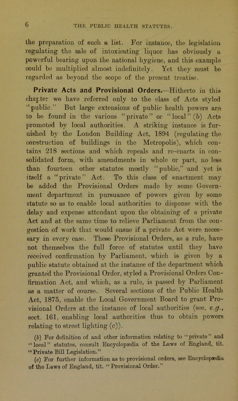 the preparation of such a list. For instance, the legislation regulating the sale of intoxicating liquor has obviously a powerful bearing upon the national hygiene, and this example could be multiplied almost indefinitely. Yet they must be regarded as beyond the scope of the present treatise. Private Acts and Provisional Orders.—Hitherto in this chapter we have referred only to the class of Acts styled “public.” But large extensions of public health powers aret to be found in the various “private” or “local” (5) Acts promoted by local authorities. A striking instance is fur- nished by the London Building Act, 1894 (regulating the construction of buildings in the Metropolis), which con- tains 218 sections and which repeals and re-enacts in con- solidated form, with amendments in whole or part, no less than fourteen other statutes mostly “public,” and yet is itself a “private” Act. To this class of enactment may be added the Provisional Orders made by some Govern- ment department in pursuance of powers given by some statute so as to enable local authorities to dispense with the delay and expense attendant upon the obtaining of a private Act and at the same time to relieve Parliament from the con- gestion of work that would ensue if a private Act were neces- sary in every case. These Provisional Orders, as a rule, have not themselves the full force of statutes until they have received confirmation by Parliament, which is given by a public statute obtained at the instance of the department which granted the Provisional Order, styled a Provisional Orders Con- firmation Act, and which, as a rule, is passed by Parliament as a matter of course. Several sections of the Public Health Act, 1875, enable the Local Government Board to grant Pro- visional Orders at the instance of local authorities (see, e.g., sect. 161, enabling local authorities thus to obtain powers relating to street lighting (c)). (6) For definition of and other information relating to “private” and “local” statutes, consult Encyclopedia of the Laws of England, tit. “ Private Bill Legislation.” (c) For further information as to provisional orders, see Encyclopedia of the Laws of England, tit. “ Provisional Order.”