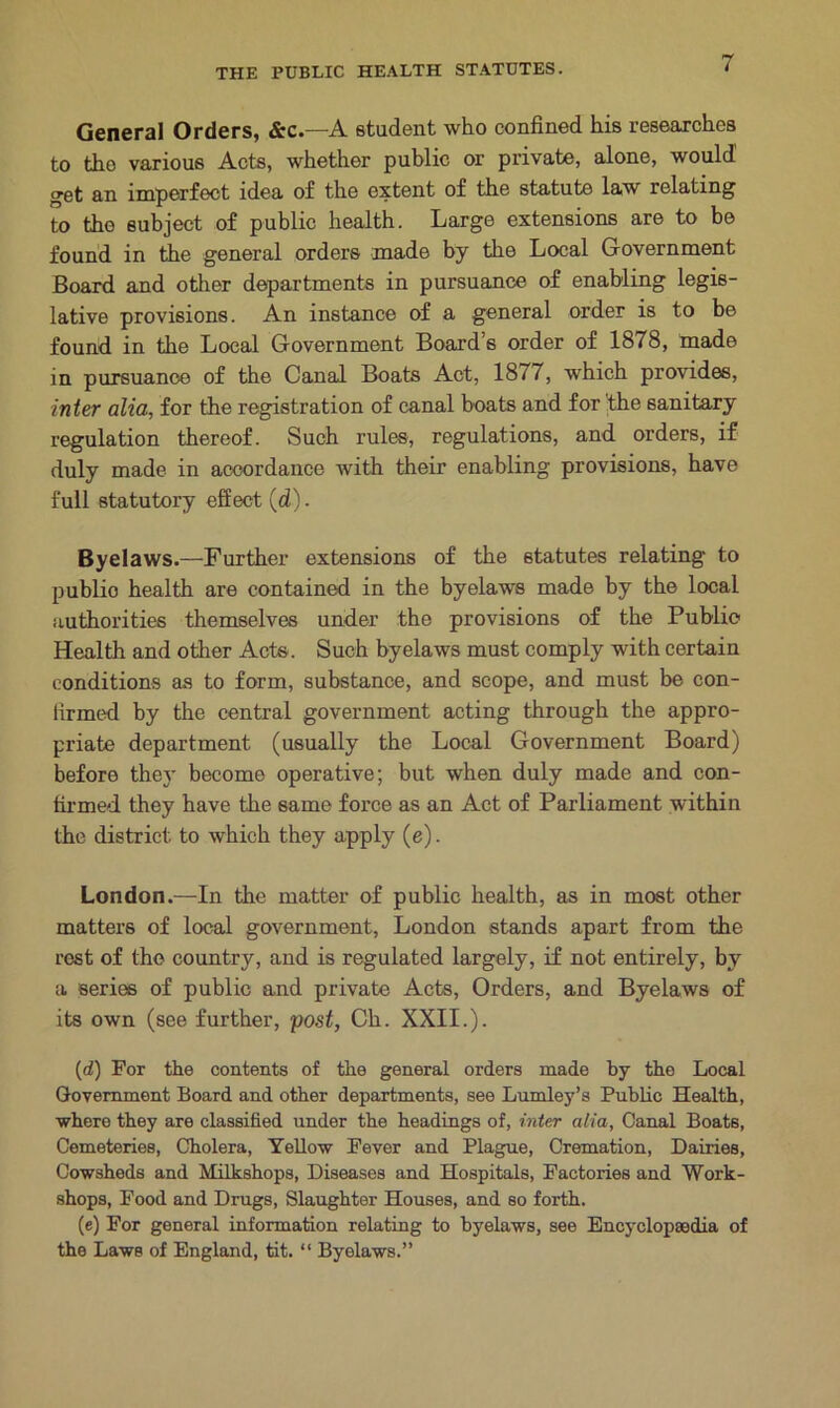 General Orders, &c.—A student who confined his researches to the various Acts, whether public or private, alone, would get an imperfect idea of the extent of the statute law relating to the subject of public health. Large extensions are to be found in the general orders made by the Local Government Board and other departments in pursuance of enabling legis- lative provisions. An instance of a general order is to be found in the Local Government Board’s order of 1878, made in pursuance of the Canal Boats Act, 18/7, which provides, inter alia, for the registration of canal boats and for the sanitary regulation thereof. Such rules, regulations, and orders, if duly made in accordance with their enabling provisions, have full statutory effect (d). Byelaws.—Further extensions of the statutes relating to publio health are contained in the byelaws made by the local authorities themselves under the provisions of the Publio Health and other Acte. Such byelaws must comply with certain conditions as to form, substance, and scope, and must be con- firmed by the central government acting through the appro- priate department (usually the Local Government Board) before they become operative; but when duly made and con- firmed they have the same force as an Act of Parliament within the district to which they apply (e). London.—In the matter of public health, as in most other matters of local government, London stands apart from the rest of the country, and is regulated largely, if not entirely, by a series of public and private Acte, Orders, and Byelaws of its own (see further, post, Ch. XXII.). (d) For the contents of the general orders made by the Local Government Board and other departments, see Lumley’s Public Health, •where they are classified under the headings of, inter alia, Canal Boats, Cemeteries, Cholera, Yellow Fever and Plague, Cremation, Dairies, Cowsheds and Milkshops, Diseases and Hospitals, Factories and Work- shops, Food and Drugs, Slaughter Houses, and so forth. (e) For general information relating to byelaws, see Encyclopaedia of the Laws of England, tit. “ Byelaws.”