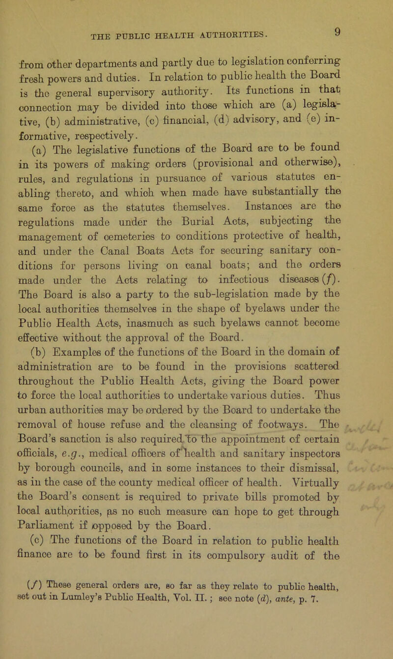 from other departments and partly due to legislation conferring fresh powers and duties. In relation to public health the Board is the general supervisory authority. Its functions in that connection may be divided into those which are (a) legisla- tive, (b) administrative, (c) financial, (d) advisory, and (e) in- formative, respectively. (a) The legislative functions of the Board are to be found in its powers of making orders (provisional and otherwise), rules, and regulations in pursuance of various statutes en- abling thereto, and which when made have substantially the same force as the statutes themselves. Instances are the regulations made under the Burial Acts, subjecting the management of cemeteries to conditions protective of health, and under the Canal Boats Acts for securing sanitary con- ditions for persons living on canal boats; and the orders made under the Acts relating to infectious diseases (J). The Board is also a party to the sub-legislation made by the local authorities themselves in the shape of byelaw's under the Publio Health Acts, inasmuch as such byelaws cannot become effective without the approval of the Board. (b) Examples of the functions of the Board in the domain of administration are to be found in the provisions scattered throughout the Public Health Acts, giving the Board power to force the local authorities to undertake various duties. Thus urban authorities may be ordered by the Board to undertake the removal of house refuse and the cleansing of footways. The Board’s sanction is also required,'to the appointment of certain officials, e.g., medical officers ofliealth and sanitary inspectors by borough councils, and in some instances to their dismissal, as in the case of the county medical officer of health. Virtually the Board’s consent is required to private bills promoted by local authorities, ps no such measure can hope to get through Parliament if opposed by the Board. (c) The functions of the Board in relation to public health finance are to be found first in its compulsory audit of the (/) These general orders are, so far as they relate to public health, set out in Lumley’s Public Health, Vol. II. ; see note (d), ante, p. 7.