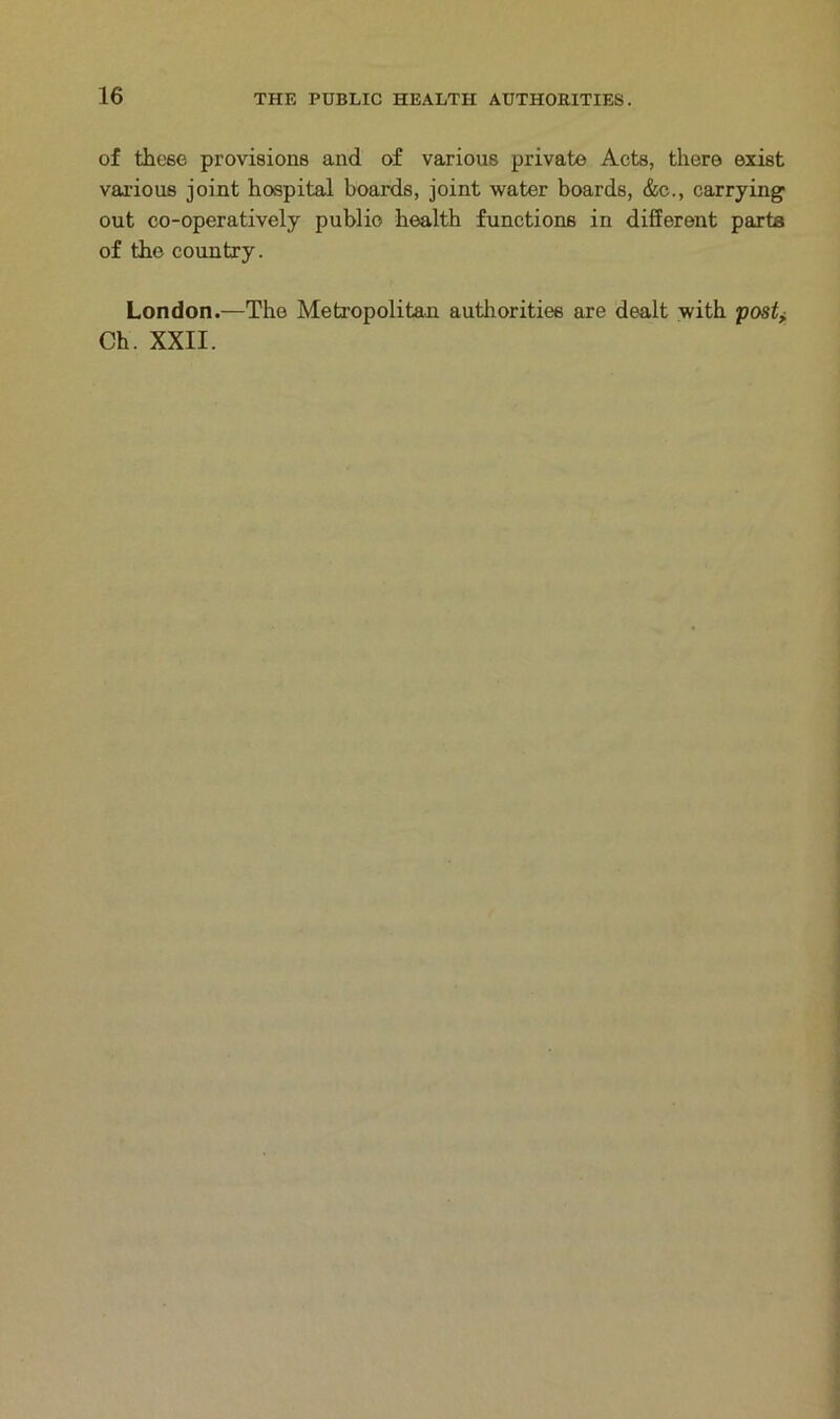 of these provisions and of various private Acts, there exist various joint hospital boards, joint water boards, &c., carrying out co-operatively public health functions in different parts of the country. London.—The Metropolitan authorities are dealt with post> Ch. XXII.