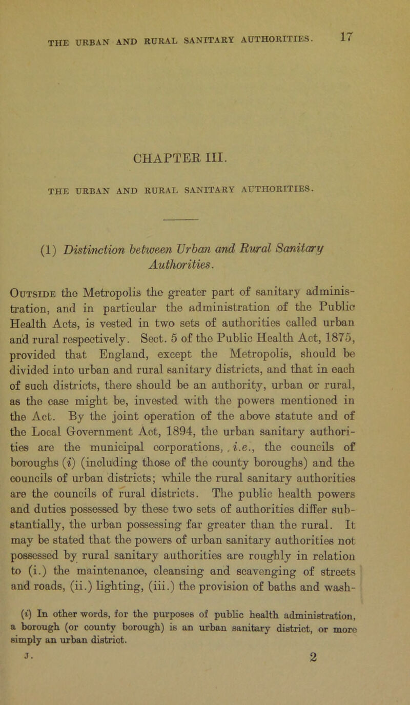 CHAPTER III. THE URBAN AND RURAL SANITARY AUTHORITIES. (1) Distinction between Urban and Rural Sanitary Authorities. Outside the Metropolis the greater part of sanitary adminis- tration, and in particular the administration of the Public Health Acts, is vested in two sets of authorities called urban and rural respectively. Sect. 5 of the Public Health Act, 1875, provided that England, except the Metropolis, should be divided into urban and rural sanitary districts, and that in each of such districts, there should be an authority, urban or rural, as the case might be, invested with the powers mentioned in the Act. By the joint operation of the above statute and of the Local Government Act, 1894, the urban sanitary authori- ties are the municipal corporations, , i.e., the councils of boroughs (i) (including those of the county boroughs) and the councils of urban districts; while the rural sanitary authorities are the councils of rural districts. The public health powers and duties possessed by these two sets of authorities differ sub- stantially, the urban possessing far greater than the rural. It may be stated that the powers of urban sanitary authorities not possessed by rural sanitary authorities are roughly in relation to (i.) the maintenance, cleansing and scavenging of streets and roads, (ii.) lighting, (iii.) the provision of baths and wash- (i) In other words, for the purposes of public health administration, a borough (or county borough) is an urban sanitary district, or more simply an urban district. J. 2