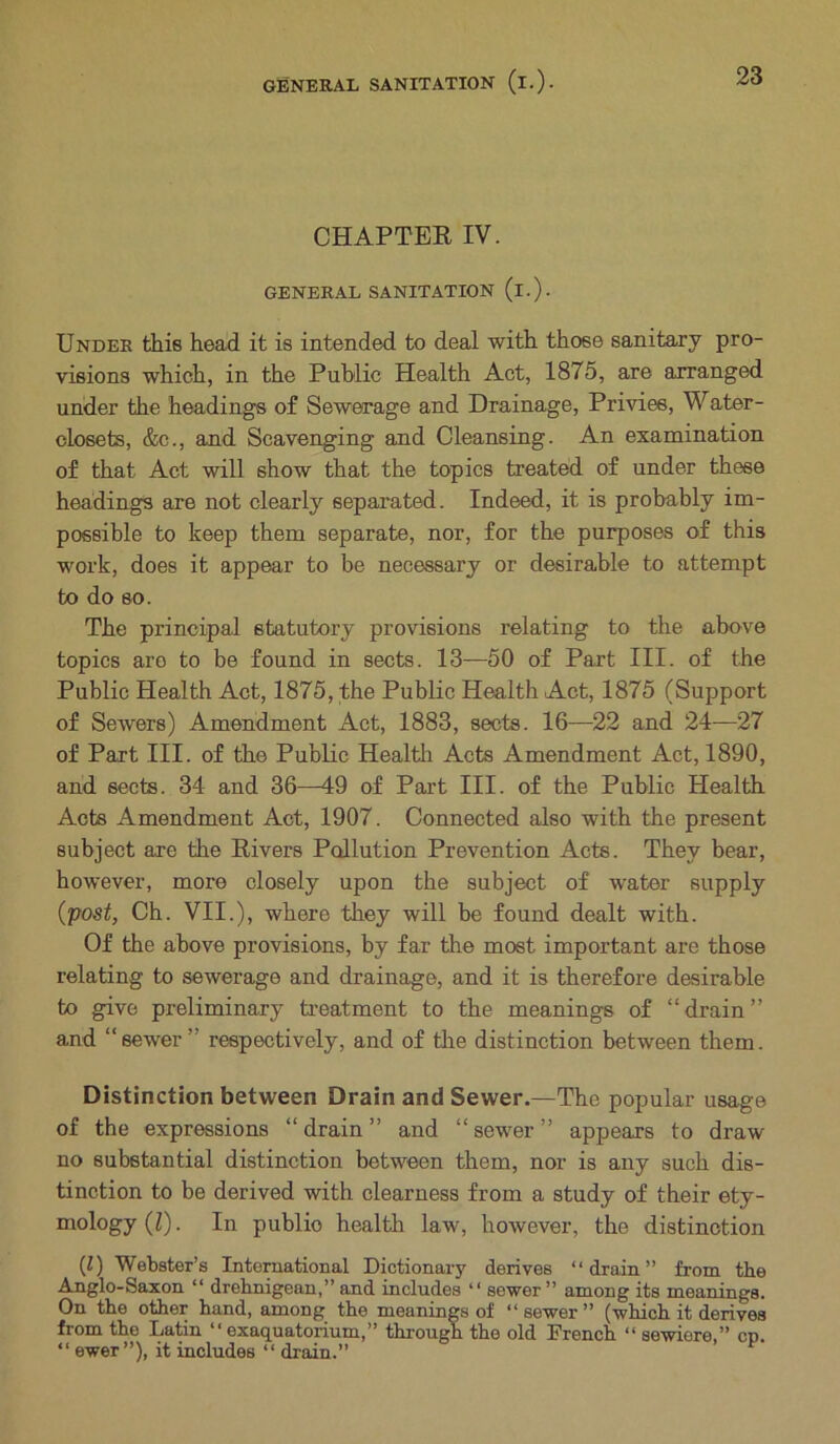 CHAPTER IV. GENERAL SANITATION (i.). Under this head it is intended to deal with those sanitary pro- visions which, in the Public Health Act, 1875, are arranged under the headings of Sewerage and Drainage, Privies, Water- closets, &c., and Scavenging and Cleansing. An examination of that Act will show that the topics treated of under these headings are not clearly separated. Indeed, it is probably im- possible to keep them separate, nor, for the purposes of this work, does it appear to be necessary or desirable to attempt to do so. The principal statutory provisions relating to the above topics are to be found in sects. 13—50 of Part III. of the Public Health Act, 1875, the Public Health Act, 1875 (Support of Sewers) Amendment Act, 1883, sects. 16—22 and 24—27 of Part III. of the Public Health Acts Amendment Act, 1890, and sects. 34 and 36—49 of Part III. of the Public Health Acts Amendment Act, 1907. Connected also with the present subject axe the Rivers Pollution Prevention Acts. They bear, however, more closely upon the subject of water supply (post, Ch. VII.), where they will be found dealt with. Of the above provisions, by far the most important are those relating to sewerage and drainage, and it is therefore desirable to give preliminary treatment to the meanings of “drain” and “sewer” respectively, and of the distinction between them. Distinction between Drain and Sewer.—The popular usage of the expressions “drain” and “sewer” appears to draw no substantial distinction between them, nor is any such dis- tinction to be derived with clearness from a study of their ety- mology (l). In publio health law, however, the distinction (Z) Webster’s International Dictionary derives “drain” from the Anglo-Saxon “ drehnigean,” and includes “ sewer” among its meanings. On the other hand, among the meanings of “sewer” (which it derives from the Latin “ exaquatorium,” through the old French “ sewiere,” cn. “ ewer”), it includes “ drain.”