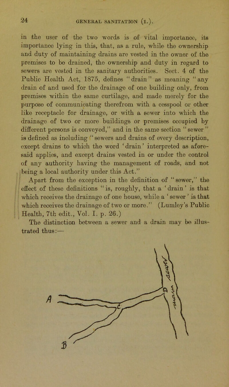 in the user of the two words is of vital importance, its importance lying in this, that, as a rule, while the ownership and dutjr of maintaining drains are vested in the owner of the premises to be drained, the ownership and duty in regard to sewers are vested in the sanitary authorities. Sect. 4 of the Public Health Act, 1875, defines “drain” as meaning “any drain of and used for the drainage of one building only, from premises within the same curtilage, and made merely for the purpose of communicating therefrom with a cesspool or other like receptacle for drainage, or with a sewer into which the drainage of two or more buildings or premises occupied by different persons is conveyed,” and in the same section “ sewer ” is defined as including “ sewers and drains of every description, except drains to which the word ‘drain’ interpreted as afore- said applies, and except drains vested in or under the control of any authority having the management of roads, and not being a local authority under this Act.” Apart from the exception in the definition of “ sewer,” the effect of these definitions “ is, roughly, that a 4 drain ’ is that which receives the drainage of one house, while a 4 sewer ’ is that which receives the drainage of two or more.” (Lumley’s Public Health, 7th edit., Vol. I. p. 26.) The distinction between a sewer and a drain may be illus- trated thus:—