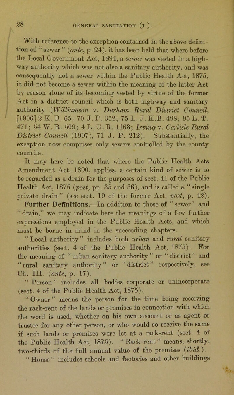 With reference to the exception contained in the above defini- tion of “ sewer ” {ante, p. 24), it has been held that where before the Local Government Act, 1894, a sewer was vested in a high- way authority which was not also a sanitary authority, and was consequently not a sewer within the Public Health Act, 1875, it did not become a sewer within the meaning of the latter Act by reason alone of its becoming vested by virtue of the former Act in a district council which is both highway and sanitary authority (Williamson v. Durham Rural District Council, [1906] 2 K. B. 65; 70 J. P. 352; 75 L. J. K.B. 498; 95 L. T. 471; 54 W. R. 509; 4 L. G. R. 1163; Irving' v. Carlisle Rural District Council (1907), 71 J. P. 212). Substantially, the exception now comprises only sewers controlled by the county councils. It may here be noted that where the Public Health Acts Amendment Act, 1890, applies, a certain kind of sewer is to be regarded as a drain for the purposes of sect. 41 of the Public Health Act, 1875 (post, pp. 35 and 36), and is called a “single private drain” (see sect. 19 of the former Act, post, p. 42). Further Definitions.—In addition to those of “sewer” and “drain,” we may indicate here the meanings of a few further expressions employed in the Public Health Acts, and which must be borne in mind in the succeeding chapters. “Local authority” includes both urban and rural sanitary authorities (sect. 4 of the Public Health Act, 1875). For the meaning of “ urban sanitary authority ” or “ district and “rural sanitary authority” or “district” respectively, see Ch. III. {ante, p. 17). “ Person” includes all bodies corporate or unincorporate (sect. 4 of the Public Health Act, 1875). “ Owner ” means the person for the time being receiving the rack-rent of the lands or premises in connection with which the word is used, whether on his own account or as agent or trustee for any other person, or who would so receive the same if such lands or premises were let at a rack-rent (sect. 4 of the Public Health Act, 1875). “Rack-rent’' means, shortly, two-thirds of the full annual value of the premises {ibid.). “House” includes schools and factories and other buildings