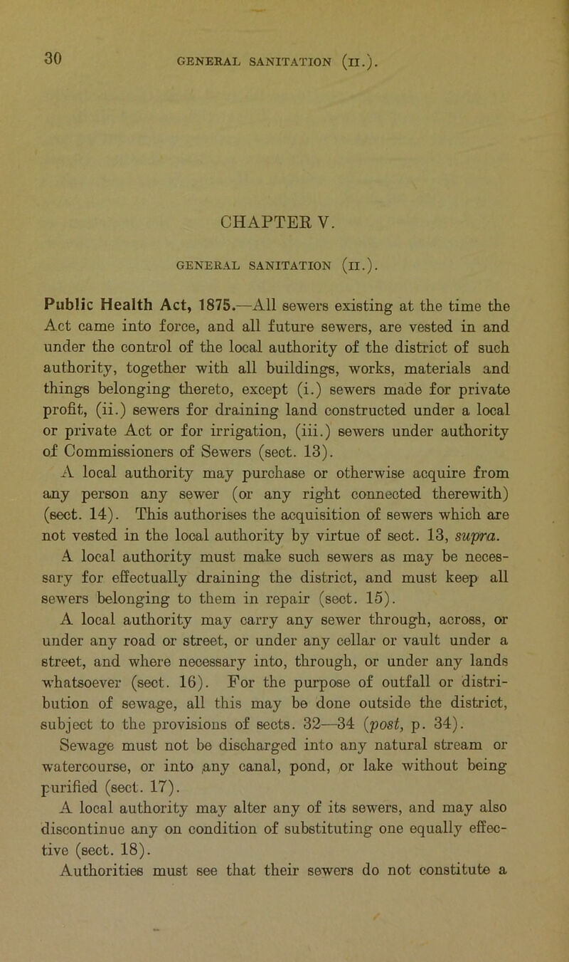 CHAPTER V. GENERAL SANITATION (il.). Public Health Act, 1875.—All sewers existing at the time the Act came into force, and all future sewers, are vested in and under the control of the local authority of the district of such authority, together with all buildings, works, materials and things belonging thereto, except (i.) sewers made for private profit, (ii.) sewers for draining land constructed under a local or private Act or for irrigation, (iii.) sewers under authority of Commissioners of Sewers (sect. 13). A local authority may purchase or otherwise acquire from any person any sewer (or any right connected therewith) (sect. 14). This authorises the acquisition of sewers which are not vested in the local authority by virtue of sect. 13, supra. A local authority must make such sewers as may be neces- sary for effectually draining the district, and must keep all sewers belonging to them in repair (sect. 15). A local authority may carry any sewer through, across, or under any road or street, or under any cellar or vault under a street, and where necessary into, through, or under any lands whatsoever (sect. 16). For the purpose of outfall or distri- bution of sewage, all this may be done outside the district, subject to the provisions of sects. 32—34 (post, p. 34). Sewage must not be discharged into any natural stream or watercourse, or into (any canal, pond, or lake without being purified (sect. 17). A local authority may alter any of its sewers, and may also discontinue any on condition of substituting one equally effec- tive (sect. 18). Authorities must see that their sewers do not constitute a