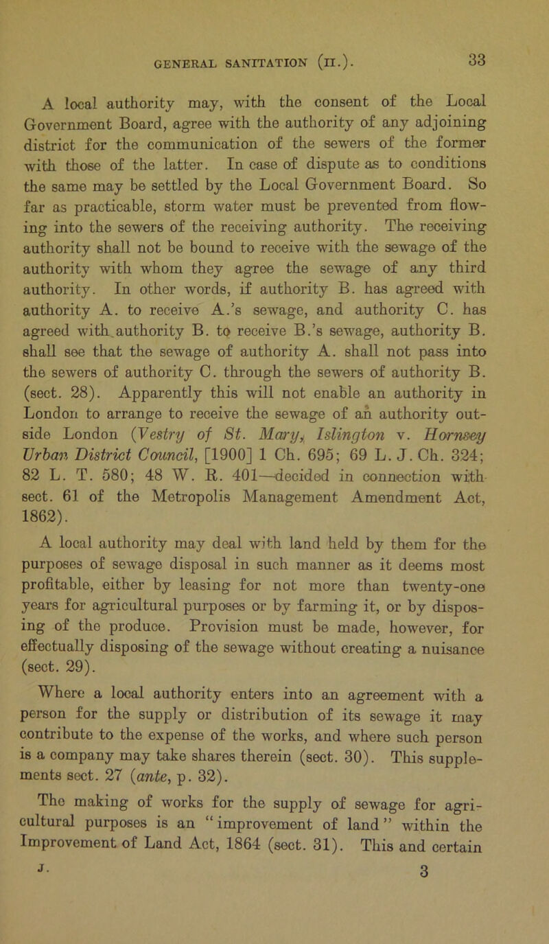 A local authority may, with the consent of the Local Government Board, agree with the authority of any adjoining district for the communication of the sewers of the former with those of the latter. In case of dispute as to conditions the same may be settled by the Local Government Board. So far as practicable, storm water must be prevented from flow- ing into the sewers of the receiving authority. The receiving authority shall not be bound to receive with the sewage of the authority with whom they agree the sewage of any third authority. In other words, if authority B. has agreed with authority A. to receive A.’s sewage, and authority C. has agreed with ^authority B. to receive B.’s sewage, authority B. shall see that the sewage of authority A. shall not pass into the sewers of authority C. through the sewers of authority B. (sect. 28). Apparently this will not enable an authority in London to arrange to receive the sewage of ah authority out- side London (Vestry of St. Mary, Islington v. Hornsey Urban District Council, [1900] 1 Ch. 695; 69 L. J. Ch. 324; 82 L. T. 580; 48 W. R. 401—decided in connection with sect. 61 of the Metropolis Management Amendment Act, 1862). A local authority may deal with land held by them for the purposes of sewage disposal in such manner as it deems most profitable, either by leasing for not more than twenty-one years for agricultural purposes or by farming it, or by dispos- ing of the produce. Provision must be made, however, for effectually disposing of the sewage without creating a nuisance (sect. 29). Where a local authority enters into an agreement with a person for the supply or distribution of its sewage it may contribute to the expense of the works, and where such person is a company may take shares therein (sect. 30). This supple- ments sect. 27 {ante, p. 32). The making of works for the supply of sewage for agri- cultural purposes is an “ improvement of land ” within the Improvement of Land Act, 1864 (sect. 31). This and certain 3 j.