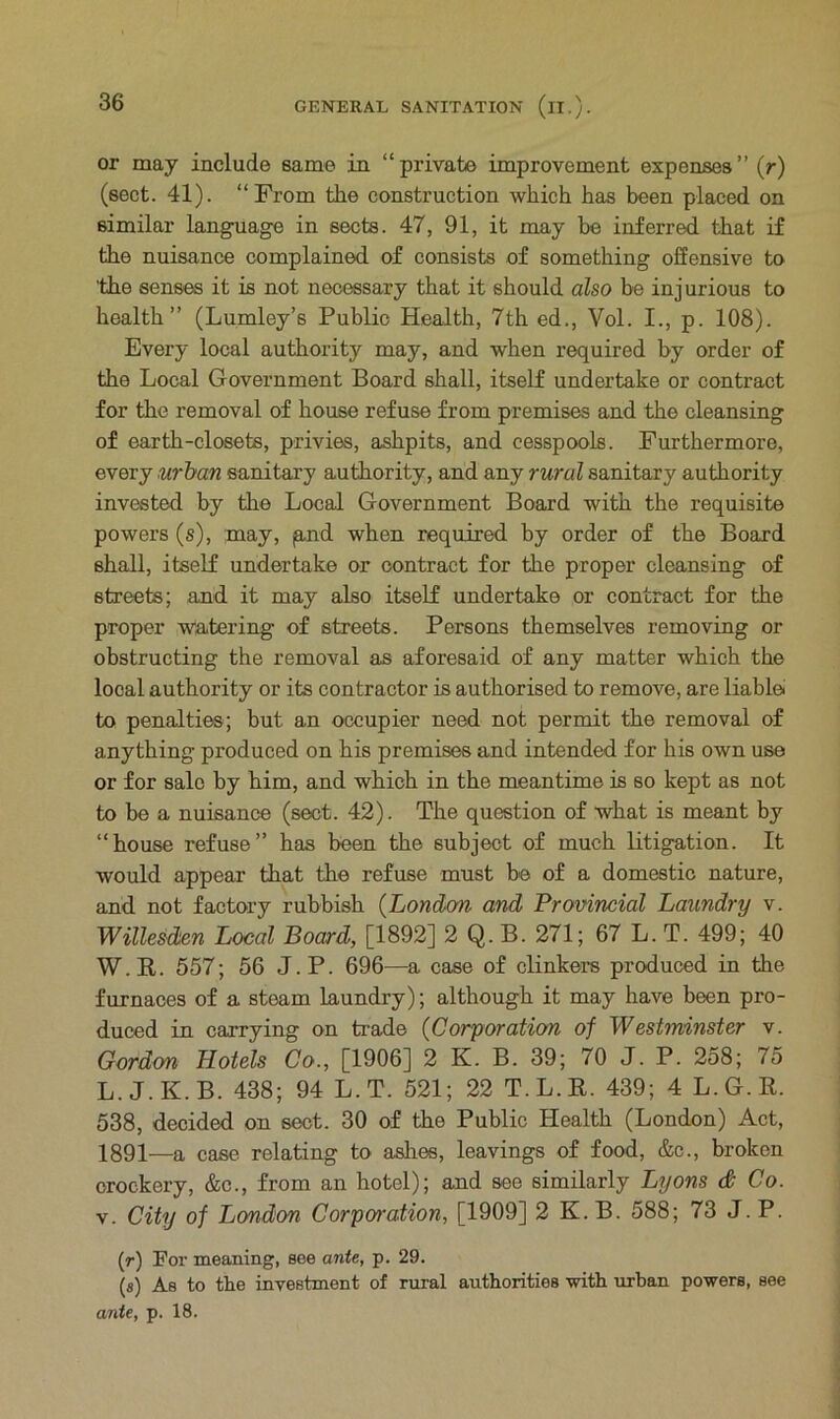 or may include same in “private improvement expenses’’ (r) (sect. 41). “From the construction which has been placed on similar language in sects. 47, 91, it may he inferred that if the nuisance complained of consists of something offensive to 'the senses it is not necessary that it should also be inj urious to health” (Lumley’s Public Health, 7th ed., Vol. I., p. 108). Every local authority may, and when required by order of the Local Government Board shall, itself undertake or contract for the removal of house refuse from premises and the cleansing of earth-closets, privies, ashpits, and cesspools. Furthermore, every urban sanitary authority, and any rural sanitary authority invested by the Local Government Board with the requisite powers (s), may, paid when required by order of the Board shall, itself undertake or contract for the proper cleansing of streets; and it may also itself undertake or contract for the proper watering of streets. Persons themselves removing or obstructing the removal as aforesaid of any matter which the local authority or its contractor is authorised to remove, are liable to penalties; but an occupier need not permit the removal of anything produced on his premises and intended for his own use or for sale by him, and which in the meantime is so kept as not to be a nuisance (sect. 42). The question of what is meant by “house refuse” has been the subject of much litigation. It would appear that the refuse must be of a domestic nature, and not factory rubbish (London and Provincial Laundry v. WiUesden Local Board, [1892] 2 Q. B. 271; 67 L. T. 499; 40 W.R. 557; 56 J.P. 696—a case of clinkers produced in the furnaces of a steam laundry); although it may have been pro- duced in carrying on trade (Corporation of Westminster v. Gordon Hotels Co., [1906] 2 K. B. 39; 70 J. P. 258; 75 L.J.K.B. 438; 94 L.T. 521; 22 T.L.R. 439; 4 L.G.R. 538, decided on sect. 30 of the Public Health (London) Act, 1891—a case relating to ashes, leavings of food, &c., broken crockery, &c., from an hotel); and see similarly Lyons <& Co. v. City of London Corporation, [1909] 2 K. B. 588; 73 J.P. (r) For meaning, see ante, p. 29. (s) As to the investment of rural authorities with urban powers, see ante, p. 18.