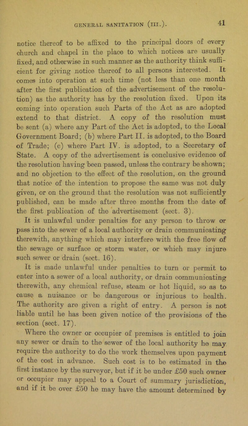 notice thereof to be affixed to the principal doors of every church and chapel in the place to which notices are usually fixed, and otherwise in such manner as the authority think suffi- cient for giving notice thereof to all persons interested. It comes into operation at such time (not less than one month after the first publication of the advertisement of the resolu- tion) as the authority has by the resolution fixed. Upon its coming into operation such Parts of the Act as are adopted extend to that district. A copy of the resolution must be sent (a) where any Part of the Act is adopted, to the Local Government Board; (b) where Part II. is adopted, to the Board of Trade; (c) where Part IV. is adopted, to a Secretary of State. A copy of the advertisement is conclusive evidence of the resolution having been passed, unless the contrary be shown; and no objection to the effect of the resolution, on the ground that notice of the intention to propose the same was not duly given, or on the ground that the resolution was not sufficiently published, can be made after three months from the date of the first publication of the advertisement (sect. 3). It is unlawful under penalties for any person to throw or pass into the sewer of a local authority or drain communicating therewith, anything which may interfere with the free flow of the sewage or surface or storm water, or which may injure such sewer or drain (sect. 16). It is made unlawful under penalties to turn or permit to enter into a sewer of a local authority, or drain communicating therewith, any chemical refuse, steam or hot liquid, so as to cause a nuisance or be dangerous or injurious to health. The authority are given a right of entry. A person is not liable until he has been given notice of the provisions of the section (sect. 17). Where the owner or occupier of premises is entitled to join any sewer or drain to the sewer of the local authority he may require the authority to do the work themselves upon payment ol the cost in advance. Such cost is to be estimated in the lirst instance by the surveyor, but if it be under £50 such owner or occupier may appeal to a Court of summary jurisdiction, and if it be over £50 he may have the amount determined by