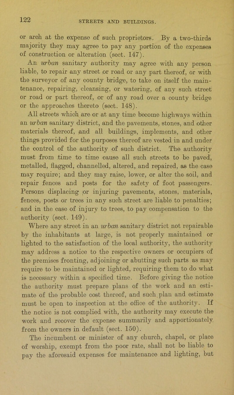 or arch at the expense of such proprietors. By a two-thirds majority they may agree to pay any portion of the expenses of construction or alteration (sect. 147). An urban sanitary authority may agree with any person liable, to repair any street or road or any part thereof, or with the surveyor of any county bridge, to take on itself the main- tenance, repairing, cleansing, or watering, of any such street or road or part thereof, or of any road over a county bridge or the approaches thereto (sect. 148). All streets which are or at any time become highways within an urban sanitary district, and the pavements, stones, and other materials thereof, and all buildings, implements, and other things provided for the purposes thereof are vested in and under the control of the authority of such district. The authority must from time to time cause all such streets to be paved, metalled, flagged, channelled, altered, and repaired, as the case may require; and they may raise, lower, or alter the soil, and repair fences and posts for the safety of foot passengers. Persons displacing jor injuring pavements, stones, materials, fences, posts or trees in any such street are liable to penalties; and in the case of injury to trees, to pay compensation to the authority (sect. 149). Where any street in an urban■ sanitary district not repairable by the inhabitants at large, is not properly maintained or lighted to the satisfaction of the local authority, the authority may address a notice to the respective owners or occupiers of the premises fronting, adjoining or abutting such parts as may require to be maintained or lighted, requiring them to do what is necessary within a specified time. Before giving the notice the authority must prepare plans of the work and an esti- mate of the probable cost thereof, and such plan and estimate must be open to inspection at the office of the authority. If the notice is not complied with, the authority may execute the work and recover the expense summarily and apportionately, from the owners in default (sect. 150). The incumbent or minister of any church, chapel, or place of worship, exempt from the poor rate, shall not be liable to pay the aforesaid expenses for maintenance and lighting, but