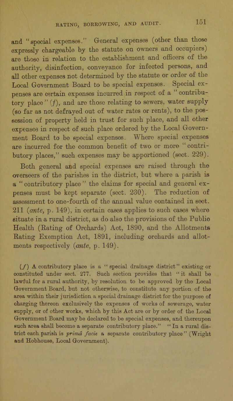 and “special expenses.’ General expenses (other than those expressly chargeable by the statute on owners and occupiers) are those in relation to the establishment and officers of the authority, disinfection, conveyance for infected persons, and all other expenses not determined by the statute or order of the Local Government Board to be special expenses. Special ex- penses are certain expenses incurred in respect of a contribu- tory place” (/), and are those relating to sewers, water supply (so far as not defrayed out of water rates or rents), to the pos- session of property held in trust for such place, and all other expenses in respect of such place ordered by the Local Govern- ment Board to be special expenses. Where special expenses are incurred for the common benefit of two or more “ contri- butory places,” such expenses may be apportioned (sect. 229). Both general and special expenses are raised through the overseers of the parishes in the district, but where a parish is a “contributory place” the claims for special and general ex- penses must be kept separate (sect. 230). The reduction of assessment to one-fourth of the annual value contained in sect. 211 {ante, p. 149), in certain cases applies to such cases where situate in a rural district, as do also the provisions of the Publio Health (Rating of Orchards) Act, 1890, and the Allotments Rating Exemption Act, 1891, including orchards and allot- ments respectively {ante, p. 149). (/) A contributory place is a “ special drainage district” existing or constituted under sect. 277. Sucb section provides that “ it shall be lawful for a rural authority, by resolution to be approved by the Local Government Board, hut not otherwise, to constitute any portion of the area within their jurisdiction a special drainage district for the purpose of charging thereon exclusively the expenses of works of sewerage, water supply, or of other works, which hy this Act are or by order of the Local Government Board may be declared to be special expenses, and thereupon such area shall become a separate contributory place.” “In a rural dis- trict each parish is prima facie a separate contributory place ” (Wright and Hobhouse, Local Government).