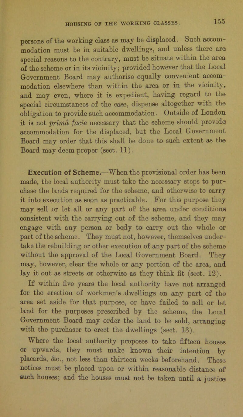 persons of the working class as may be displaced. Such accom- modation must be in suitable dwellings, and unless there are special reasons to the contrary, must be situate within the area of the scheme or in its vicinity; provided however that the Local Government Board may authorise equally convenient accom- modation elsewhere than within the area or in the vicinity, and may even, where it is expedient, having regard to the special circumstances of the case, dispense altogether with the obligation to provide such accommodation. Outside of London it is not prima facie necessary that the scheme should provide accommodation for the displaced, but the Local Government Board may order that this shall be done to such extent as the Board may deem proper (sect. 11). Execution of Scheme.—When the provisional order has been made, the local authority must take the necessary steps to pur- chase the lands required for the scheme, and otherwise to carry it into execution as soon as practicable. For this purpose they may sell or let all or any part of the area under conditions consistent with the carrying out of the scheme, and they may engage with any person or body to carry out the whole or part of the scheme. They must not, however, themselves under- take the rebuilding or other execution of any part of the scheme without tho approval of the Local Government Board. They may, however, clear the whole or any portion of the area, and lay it out as streets or otherwise as they think fit (sect. 12). If within five years the local authority have not arranged for tho erection of workmen’s dwellings on any part of the area set aside for that purpose, or have failed to sell or let land for the purposes prescribed by the scheme, the Local Government Board may order the land to be sold, arranging with the purchaser to erect the dwellings (sect. 13). Where the local authority proposes to take fifteen houses or upwards, they must make known their intention by placards, &c., not less than thirteen weeks beforehand. These notices must be placed upon or within reasonable distance of such houses; and the houses must not be taken until a justice