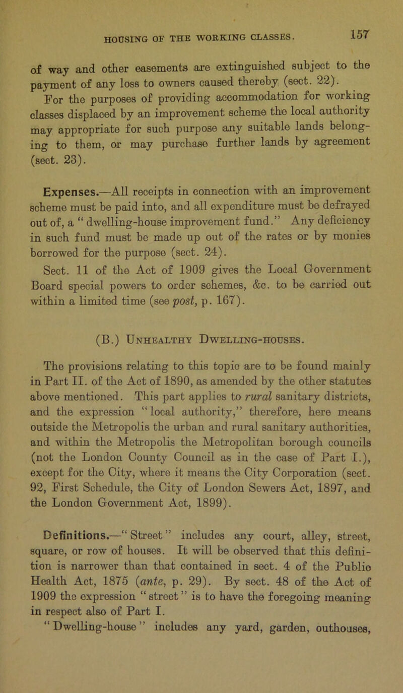 of way and other easements are extinguished subject to the payment of any loss to owners caused thereby (sect. 22). For the purposes of providing accommodation for working classes displaced by an improvement scheme the local authority may appropriate for such purpose any suitable lands belong- ing to them, or may purchase further lands by agreement (sect. 23). Expenses.—All receipts in connection with an improvement scheme must he paid into, and all expenditure must be defrayed out of, a “ dwelling-house improvement fund.” Any deficiency in such fund must be made up out of the rates or by monies borrowed for the purpose (sect. 24). Sect. 11 of the Act of 1909 gives the Local Government Board special powers to order schemes, &c. to be carried out within a limited time (see post, p. 167). (B.) Unhealthy Dwelling-houses. The provisions relating to this topic are to be found mainly in Part II. of the Act of 1890, as amended by the other statutes above mentioned. This part applies to rural sanitary districts, and the expression “ local authority,” therefore, here means outside the Metropolis the urban and rural sanitary authorities, and within the Metropolis the Metropolitan borough councils (not the London County Council as in the case of Part I.), except for the City, where it means the City Corporation (sect. 92, First Schedule, the City of London Sewers Act, 1897, and the London Government Act, 1899). Definitions.—“ Street ” includes any court, alley, street, square, or row of houses. It will be observed that this defini- tion is narrower than that contained in sect. 4 of the Puhlio Health Act, 1875 (ante, p. 29). By sect. 48 of the Act of 1909 the expression “street” is to have the foregoing meaning in respect also of Part I. “Dwelling-house” includes any yard, garden, outhouses,