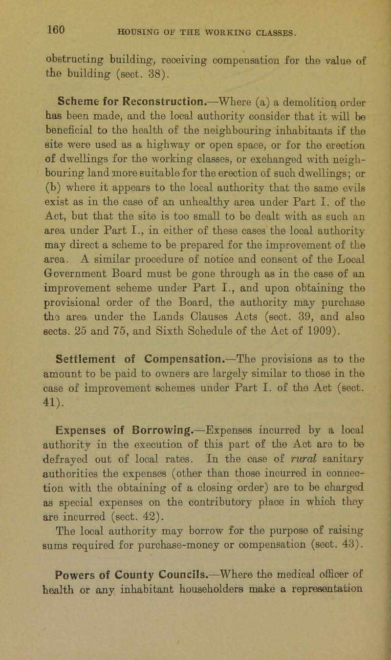 obstructing building, receiving compensation for the value of the building (sect. 38). Scheme for Reconstruction.—Where (a) a demolition order has been made, and the local authority consider that it will be beneficial to the health of the neighbouring inhabitants if the site were used as a highway or open space, or for the erection of dwellings for the working classes, or exchanged with neigh- bouring land more suitable for the erection of such dwellings; or (b) where it appears to the local authority that the same evils exist as in the case of an unhealthy area under Part I. of the Act, but that the site is too small to be dealt with as such an area under Part I., in either of these cases the local authority may direct a scheme to be prepared for tho improvement of the area. A similar procedure of notice and consent of the Local Government Board must be gone through as in the case of an improvement scheme under Part I., and upon obtaining the provisional order of the Board, the authority may purchase the area, under the Lands Clauses Acts (sect. 39, and also sects. 25 and 75, and Sixth Schedule of the Act of 1909). Settlement of Compensation.—The provisions as to the amount to be paid to owners are largely similar to those in the case of improvement schemes under Part I. of the Act (sect. 41). Expenses of Borrowing.—Expenses incurred by a local authority in the execution of this part of the Act are to bo defrayed out of local rates. In the case of rural sanitary authorities the expenses (other than those incurred in connec- tion with the obtaining of a closing order) are to be charged as special expenses on the contributory place in which they are incurred (sect. 42). The local authority may borrow for the purpose of raising sums required for purchase-money or compensation (sect. 43). Powers of County Councils.—Where the medical officer of health or any inhabitant householders make a representation