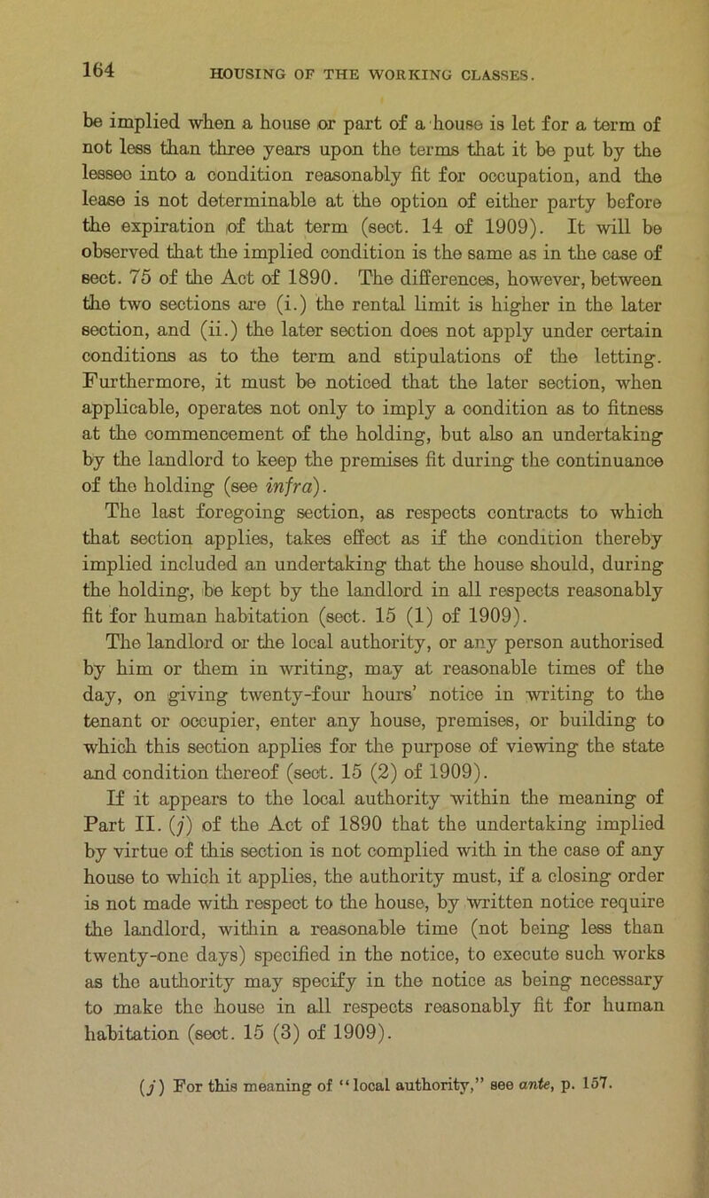 be implied when a house or part of a house is let for a term of not less than three years upon the terms that it be put by the lesseo into a condition reasonably fit for occupation, and the lease is not determinable at the option of either party before the expiration of that term (sect. 14 of 1909). It will be observed that the implied condition is the same as in the case of sect. 75 of the Act of 1890. The differences, however, between the two sections are (i.) the rental limit is higher in the later section, and (ii.) the later section does not apply under certain conditions as to the term and stipulations of the letting. Furthermore, it must be noticed that the later section, when applicable, operates not only to imply a condition as to fitness at the commencement of the holding, but also an undertaking by the landlord to keep the premises fit during the continuance of the holding (see infra). The last foregoing section, as respects contracts to which that section applies, takes effect as if the condition thereby implied included an undertaking that the house should, during the holding, be kept by the landlord in all respects reasonably fit for human habitation (sect. 15 (1) of 1909). The landlord or the local authority, or any person authorised by him or them in writing, may at reasonable times of the day, on giving twenty-four hours’ notice in writing to the tenant or occupier, enter any house, premises, or building to which this section applies for the purpose of viewing the state and condition thereof (sect. 15 (2) of 1909). If it appears to the local authority within the meaning of Part II. (j) of the Act of 1890 that the undertaking implied by virtue of this section is not complied with in the case of any house to which it applies, the authority must, if a closing order is not made with respect to the house, by written notice require the landlord, within a reasonable time (not being less than twenty-one days) specified in the notice, to execute such works as the authority may specify in the notice as being necessary to make the house in all respects reasonably fit for human habitation (sect. 15 (3) of 1909). ) For this meaning of “local authority,” see ante, p. 157.