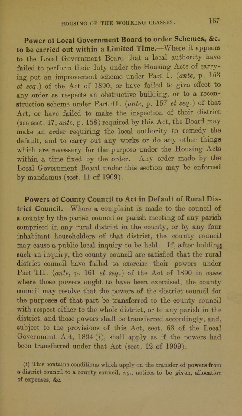 Power of Local Government Board to order Schemes, &c. to be carried out within a Limited Time—Where it appears to the Local Government Board that a local authority have failed to perform their duty under the Housing Acts of carry- ing out an improvement scheme under Part I. {ante, p. 153 et seq.) of the Act of 1890, or have failed to give offect to any older as respects an obstructive building, or to a recon- struction scheme under Part II. {ante, p. 157 et seq.) of that Act, or have failed to make the inspection of their district (see sect. 17, ante, p. 158) required by this Act, the Board may make an order requiring the local authority to remedy the default, and to carry out any works or do any other things which are neoessary for the purpose under the Housing Acts within a time fixed by the order. Any order made by the Local Government Board under this section may be enforced by mandamus (sect. 11 of 1909). Powers of County Council to Act in Default of Rural Dis- trict Council.—Where a complaint is made to the council of a county by the parish council or parish meeting of any parish comprised in any rural district in the county, or by any four inhabitant householders of that district, the county council may cause a public local inquiry to be held. If, after holding such an inquiry, the county council are satisfied that the rural district council have failed to exercise their powers under Part III. {ante, p. 161 et seq.) of the Act of 1890 in cases where those powers ought to have been exercised, the county council may resolve that the powers of the district council for the purposes of that part be transferred to the county council with respect either to the whole district, or to any parish in the district, and those powers shall be transferred accordingly, and, subject to the provisions of this Act, sect. 63 of the Local Government Act, 1894 (Z), shall apply as if the powers had been transferred under that Act (sect. 12 of 1909). (1) This contains conditions which apply on the transfer of powers from a district council to a county council, e.g., notices to be given, allocation of expenses, &c.