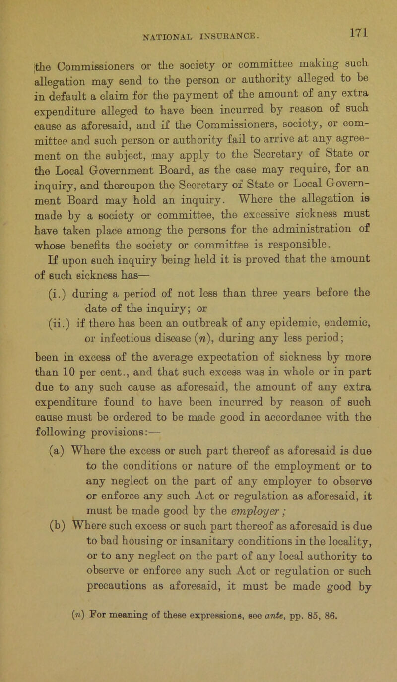 Itlie Commissioners or the society or committee making such allegation may send to the person or authority alleged to be in default a claim for the payment of the amount of any extra expenditure alleged to have been incurred by reason of such cause as aforesaid, and if the Commissioners, society, or com- mittee and such person or authority fail to arrive at any agree- ment on the subject, may apply to the Secretary of State or the Local Government Board, as the case may require, for an inquiry, and thereupon the Secretary of State or Local Govern- ment Board may hold an inquiry. Where the allegation is made by a Booiety or committee, the excessive sickness must have taken place among the persons for the administration of whose benefits the society or committee is responsible. If upon such inquiry being held it is proved that the amount of such sickness has— (i.) during a period of not less than three years before the date of the inquiry; or (ii.) if there has been an outbreak of any epidemic, endemic, or infectious disease (w), during any less period; been in excess of the average expectation of sickness by more than 10 per cent., and that such excess was in whole or in part due to any such cause as aforesaid, the amount of any extra expenditure found to have been incurred by reason of such cause must be ordered to be made good in accordance with the following provisions:— (a) Where the excess or such part thereof as aforesaid is due to the conditions or nature of the employment or to any neglect on the part of any employer to observe or enforce any such Act or regulation as aforesaid, it must be made good by the employer; (b) Where such excess or such part thereof as aforesaid is due to bad housing or insanitary conditions in the locality, or to any neglect on the part of any local authority to observe or enforce any such Act or regulation or such precautions as aforesaid, it must be made good by («) For meaning of these expressions, see ante, pp. 85, 86.