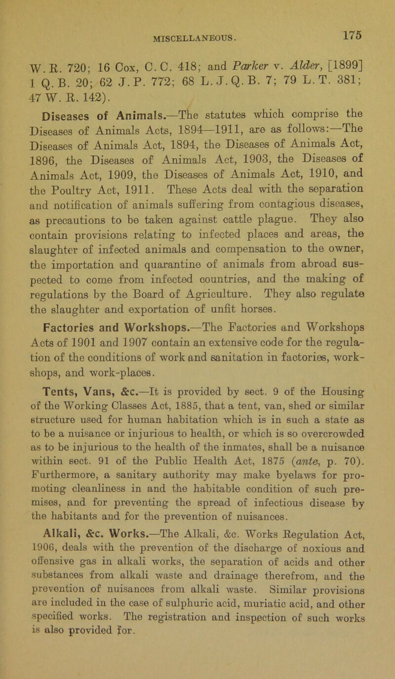 W.R. 720; 16 Cox, C. C. 418; and Parker v. Alder, [1899] 1 Q.B. 20; 62 J.P. 772; 68 L.J.Q.B. 7; 79 L.T. 381; 47 W. R. 142). Diseases of Animals—The statutes which comprise the Diseases of Animals Acts, 1894—1911, are as follows:—The Diseases of Animals Act, 1894, the Diseases of Animals Act, 1896, the Diseases of Animals Act, 1903, the Diseases of Animals Act, 1909, the Diseases of Animals Act, 1910, and the Poultry Act, 1911. These Acts deal with the separation and notification of animals suffering from contagious diseases, as precautions to be taken against cattle plague. They also contain provisions relating to infected places and areas, the slaughter of infected animals and compensation to the owner, the importation and quarantine of animals from abroad sus- pected to come from infected countries, and the making of regulations by the Board of Agriculture. They also regulate the slaughter and exportation of unfit horses. Factories and Workshops.—The Factories and Workshops Acts of 1901 and 1907 contain an extensive code for the regula- tion of the conditions of work and sanitation in factories, work- shops, and work-places. Tents, Vans, &c.—It is provided by sect. 9 of the Housing of the Working Classes Act, 1885, that a tent, van, shed or similar structure used for human habitation which is in such a state as to be a nuisance or injurious to health, or which is so overcrowded as to be injurious to the health of the inmates, shall be a nuisance within sect. 91 of the Public Health Act, 1875 (ante, p. 70). Furthermore, a sanitary authority may make byelaws for pro- moting cleanliness in and the habitable condition of such pre- mises, jand for preventing the spread of infectious disease by the habitants and for the prevention of nuisances. Alkali, &c. Works.—The Alkali, &c. Works Regulation Act, 1906, deals with the prevention of the discharge of noxious and offensive gas in alkali works, the separation of acids and other substances from alkali waste and drainage therefrom, and the prevention of nuisances from alkali waste. Similar provisions are included in the case of sulphuric acid, muriatic acid, and other specified works. The registration and inspection of such works is also provided for.