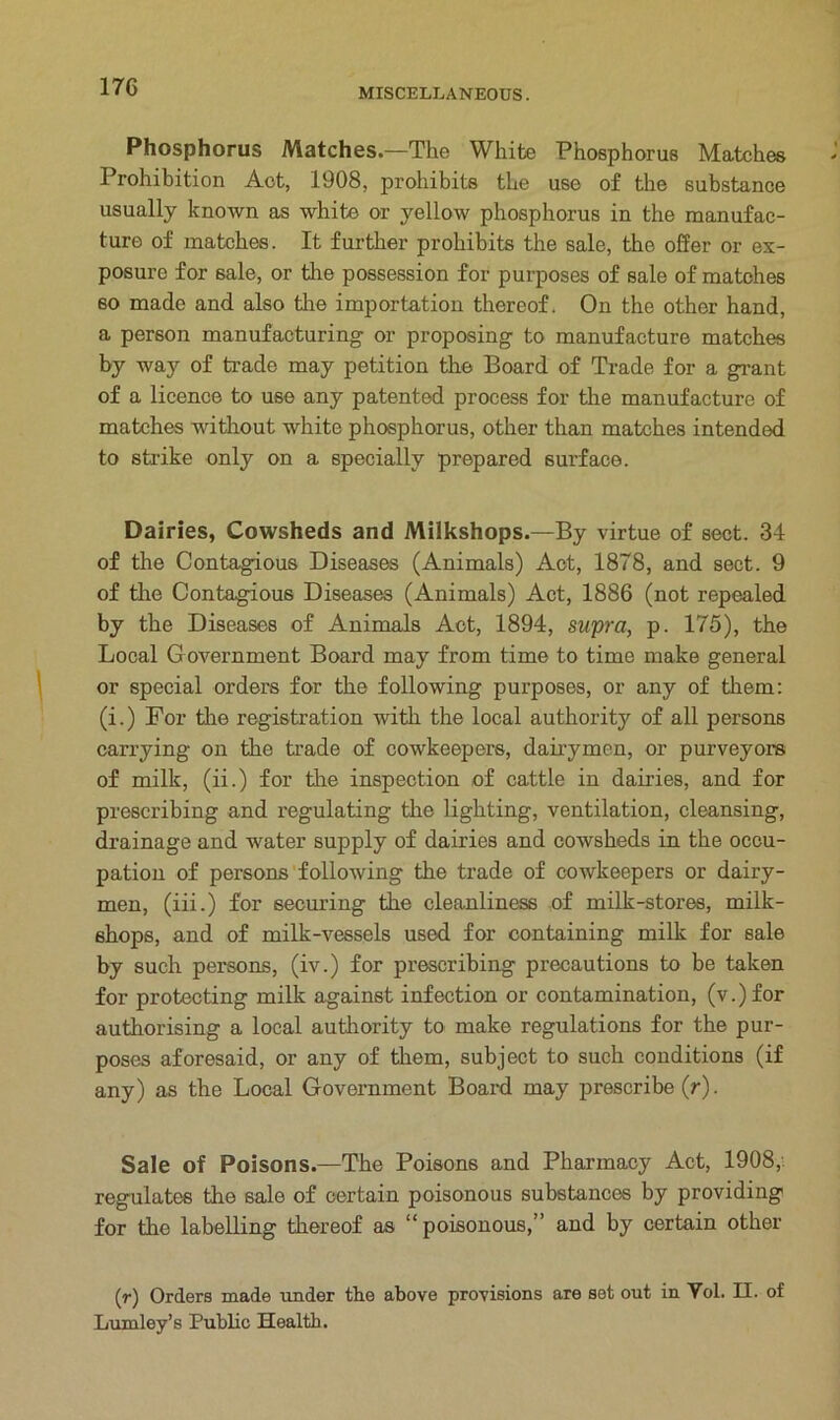 MISCELLANEOUS. Phosphorus Matches.—The White Phosphorus Matches Prohibition Act, 1908, prohibits the use of the substance usually known as white or yellow phosphorus in the manufac- ture of matches. It further prohibits the sale, the offer or ex- posure for sale, or the possession for purposes of sale of matches so made and also the importation thereof. On the other hand, a person manufacturing or proposing to manufacture matches by way of trade may petition the Board of Trade for a grant of a licence to use any patented process for the manufacture of matches without white phosphorus, other than matches intended to strike only on a specially prepared surface. Dairies, Cowsheds and Milkshops.—By virtue of sect. 34 of the Contagious Diseases (Animals) Act, 1878, and sect. 9 of the Contagious Diseases (Animals) Act, 1886 (not repealed by the Diseases of Animals Act, 1894, supra, p. 175), the Local Government Board may from time to time make general or special orders for the following purposes, or any of them: (i.) For the registration with the local authority of all persons carrying on the trade of cowkeepers, dairymen, or purveyors of milk, (ii.) for the inspection of cattle in dairies, and for prescribing and regulating the lighting, ventilation, cleansing, drainage and water supply of dairies and cowsheds in the occu- pation of persons following the trade of cowkeepers or dairy- men, (iii.) for securing the cleanliness of milk-stores, milk- shops, and of milk-vessels used for containing milk for sale by such persons, (iv.) for prescribing precautions to be taken for protecting milk against infection or contamination, (v.)for authorising a local authority to make regulations for the pur- poses aforesaid, or any of them, subject to such conditions (if any) as the Local Government Board may prescribe (r). Sale of Poisons.—The Poisons and Pharmacy Act, 1908, regulates the 6ale of certain poisonous substances by providing for the labelling thereof as “ poisonous,” and by certain other (r) Orders made under the above provisions are set out in Vol. II. of Lumley’s Public Health.