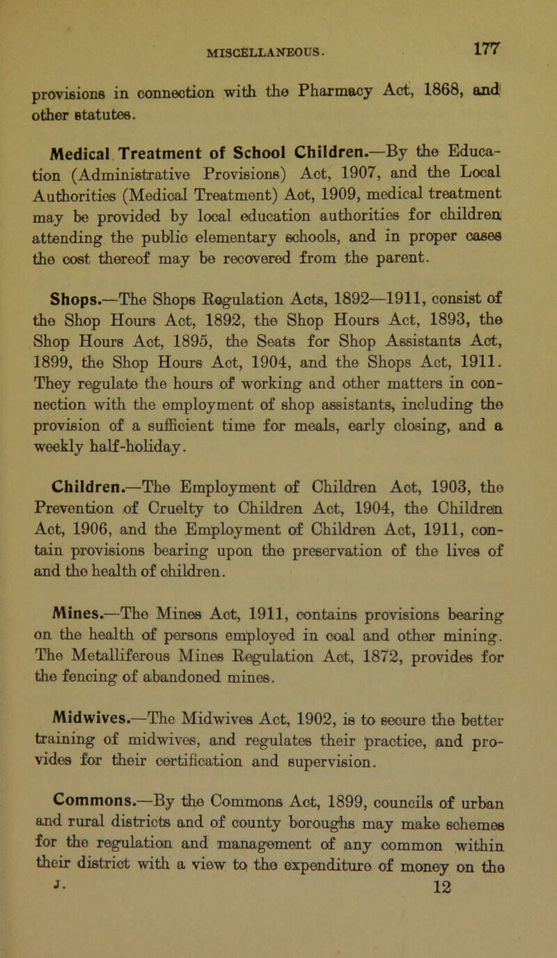 provisions in connection with the Pharmacy Act, 1868, and1 other statutes. Medical Treatment of School Children.—By the Educa- tion (Administrative Provisions) Act, 1907, and the Local Authorities (Medical Treatment) Aot, 1909, medical treatment may be provided by local education authorities for children, attending the public elementary schools, and in proper cases the cost thereof may be recovered from the parent. Shops.—The Shops Regulation Acts, 1892—1911, consist of the Shop Hours Act, 1892, the Shop Hours Act, 1893, the Shop Hours Act, 1895, the Seats for Shop Assistants Act, 1899, the Shop Hours Act, 1904, and the Shops Act, 1911. They regulate the hours of working and other matters in con- nection with the employment of shop assistants, including the provision of a sufficient time for meals, early closing, and a weekly half-holiday. Children.—The Employment of Children Act, 1903, the Prevention of Cruelty to Children Act, 1904, the Children Act, 1906, and the Employment of Children Act, 1911, con- tain provisions bearing upon the preservation of the lives of and the health of children. Mines.—The Mines Act, 1911, contains provisions bearing on the health of persons employed in coal and other mining. The Metalliferous Mines Regulation Aot, 1872, provides for the fencing of abandoned mines. Midwives.—The Midwives Act, 1902, is to secure the better training of midwives, and regulates their practice, and pro- vides for their certification and supervision. Commons.—By the Commons Aot, 1899, councils of urban and rural districts and of county boroughs may make schemes for the regulation and management of any common within their district with a view to the expenditure of money on the J- 12