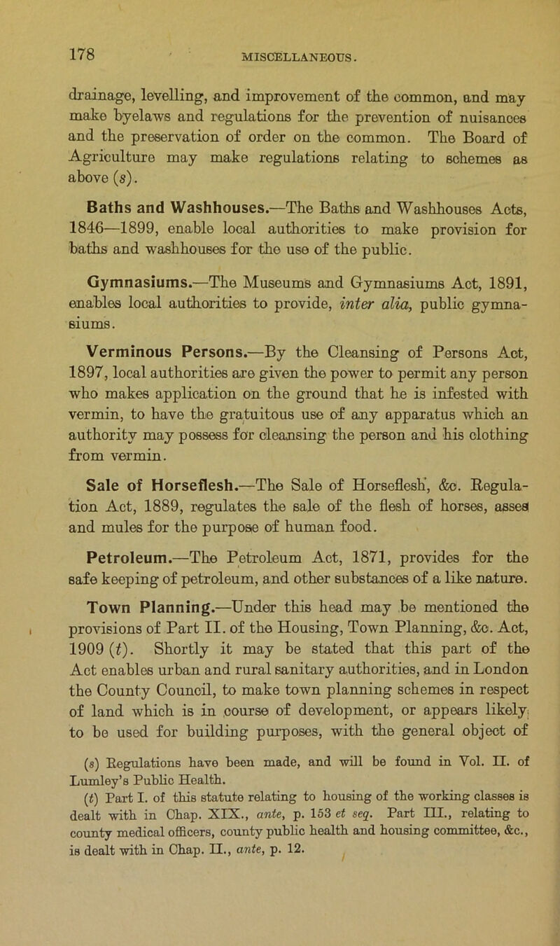 drainage, levelling, and improvement of the common, and may make byelaws and regulations for the prevention of nuisances and the preservation of order on the common. The Board of Agriculture may make regulations relating to schemes as above (s). Baths and Washhouses.—The Baths and Washhouses Acts, 1846—1899, enable local authorities to make provision for baths and washhouses for the use of the public. Gymnasiums.—The Museums and Gymnasiums Act, 1891, enables local authorities to provide, inter alia, public gymna- siums. Verminous Persons.—By the Cleansing of Persons Act, 1897, local authorities are given the power to permit any person who makes application on the ground that he is infested with vermin, to have the gratuitous use of any apparatus which an authority may possess for cleansing the person and his clothing from vermin. Sale of Horseflesh.—The Sale of Horseflesh’, &c. Regula- tion Act, 1889, regulates the sale of the flesh of horses, asses and mules for the purpose of human food. Petroleum.—The Petroleum Act, 1871, provides for the safe keeping of petroleum, and other substances of a like nature. Town Planning.—Under this head may be mentioned the provisions of Part II. of the Housing, Town Planning, &o. Act, 1909 (£). Shortly it may be stated that this part of the Act enables urban and rural sanitary authorities, and in London the County Council, to make town planning schemes in respect of land which is in course of development, or appears likely, to be used for building purposes, with the general object of (s) Regulations have been made, and will be found in Vol. II. of Lumley’s Public Health. (t) Part I. of this statute relating to housing of the working classes is dealt with in Chap. XIX., ante, p. 153 et seq. Part III., relating to county medical officers, county public health and housing committee, &c., is dealt with in Chap. II., ante, p. 12.