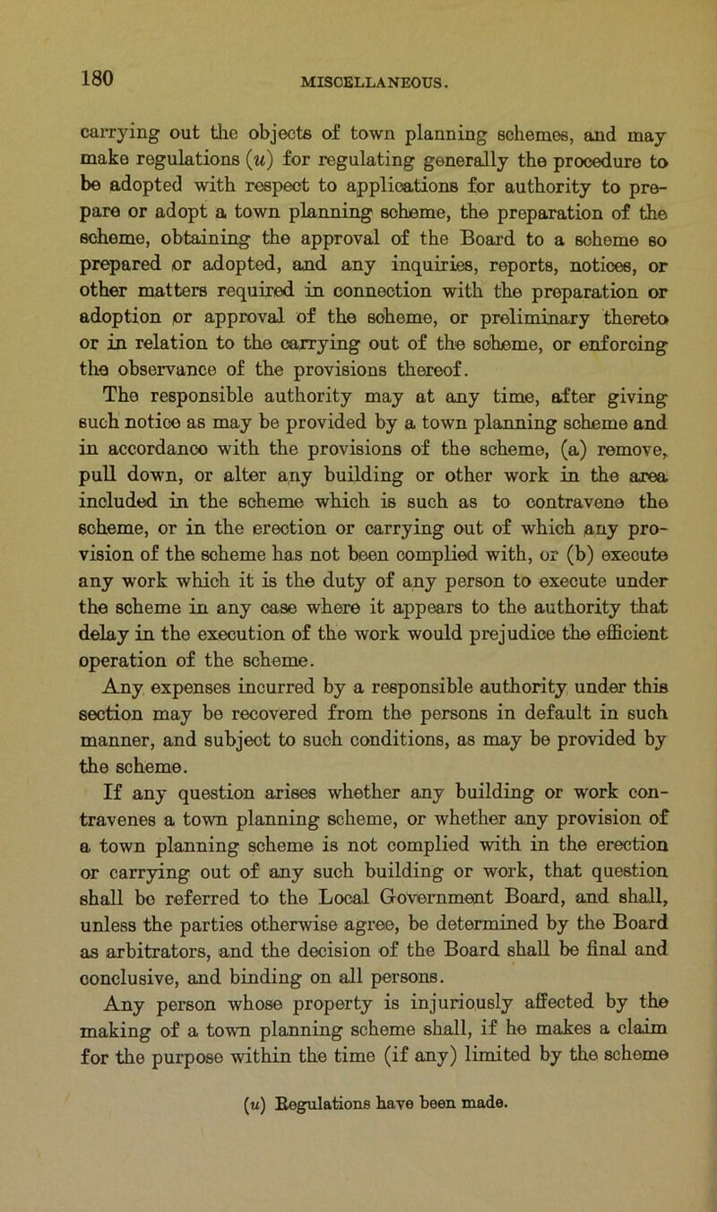 carrying out the objects of town planning schemes, and may make regulations (u) for regulating generally the procedure to be adopted with respect to applications for authority to pre- pare or adopt a town planning scheme, the preparation of the scheme, obtaining the approval of the Board to a scheme so prepared or adopted, and any inquiries, reports, notices, or other matters required in connection with the preparation or adoption pr approval of the scheme, or preliminary thereto or in relation to the carrying out of the scheme, or enforcing the observance of the provisions thereof. The responsible authority may at any time, after giving such notico as may be provided by a town planning scheme and in accordance with the provisions of the scheme, (a) remove, pull down, or alter any building or other work in the area included in the scheme which is such as to contravene the scheme, or in the erection or carrying out of which any pro- vision of the scheme has not been complied with, or (b) execute any work which it is the duty of any person to execute under the scheme in any case where it appears to the authority that delay in the execution of the work would prejudice the efficient operation of the scheme. Any expenses incurred by a responsible authority under this section may be recovered from the persons in default in such manner, and subject to such conditions, as may be provided by the scheme. If any question arises whether any building or work con- travenes a town planning scheme, or whether any provision of a town planning scheme is not complied with in the erection or carrying out of any such building or work, that question shall be referred to the Local Government Board, and shall, unless the parties otherwise agree, be determined by the Board as arbitrators, and the decision of the Board shall be final and conclusive, and binding on all persons. Any person whose property is injuriously affected by the making of a town planning scheme shall, if he makes a claim for the purpose within the time (if any) limited by the scheme