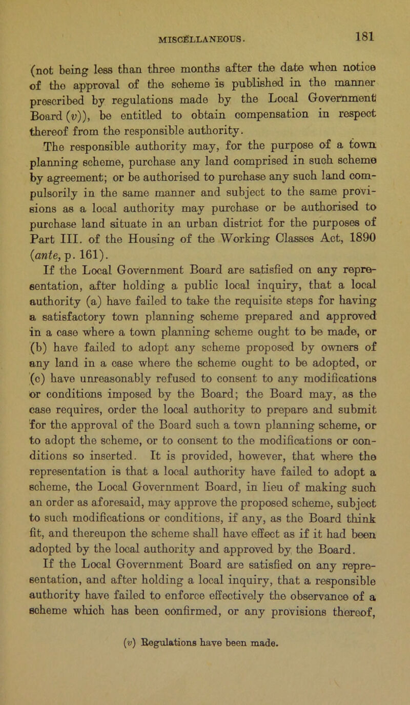 (not being less than three months after the date when notice of tho approval of the scheme is published in the manner prescribed by regulations made by the Local Government! Board (v)), be entitled to obtain compensation in respect thereof from the responsible authority. The responsible authority may, for the purpose of a town, planning scheme, purchase any land comprised in such scheme by agreement; or be authorised to purchase any such land com- pulsorily in the same manner and subject to the same provi- sions as a local authority may purchase or be authorised to purchase land situate in an urban district for the purposes of Part III. of the Housing of the Working Classes Act, 1890 (ante, p. 161). If the Local Government Board are satisfied on any repre- sentation, after holding a public local inquiry, that a local authority (a) have failed to take the requisite steps for having a satisfactory town planning scheme prepared and approved in a case where a town planning scheme ought to be made, or (b) have failed to adopt any scheme proposed by owners of any land in a case where the scheme ought to be adopted, or (c) have unreasonably refused to consent to any modifications or conditions imposed by the Board; the Board may, as the case requires, order the local authority to prepare and submit for the approval of the Board such a town planning scheme, or to adopt the scheme, or to consent to the modifications or con- ditions so inserted. It is provided, however, that where the representation is that a local authority have failed to adopt a scheme, the Local Government Board, in lieu of making such an order as aforesaid, may approve the proposed scheme, subject to such modifications or conditions, if any, as the Board think fit, and thereupon the scheme shall have effect as if it had been adopted by the local authority and approved by the Board. If the Local Government Board are satisfied on any repre- sentation, and after holding a local inquiry, that a responsible authority have failed to enforce effectively the observance of a scheme which has been confirmed, or any provisions thereof,