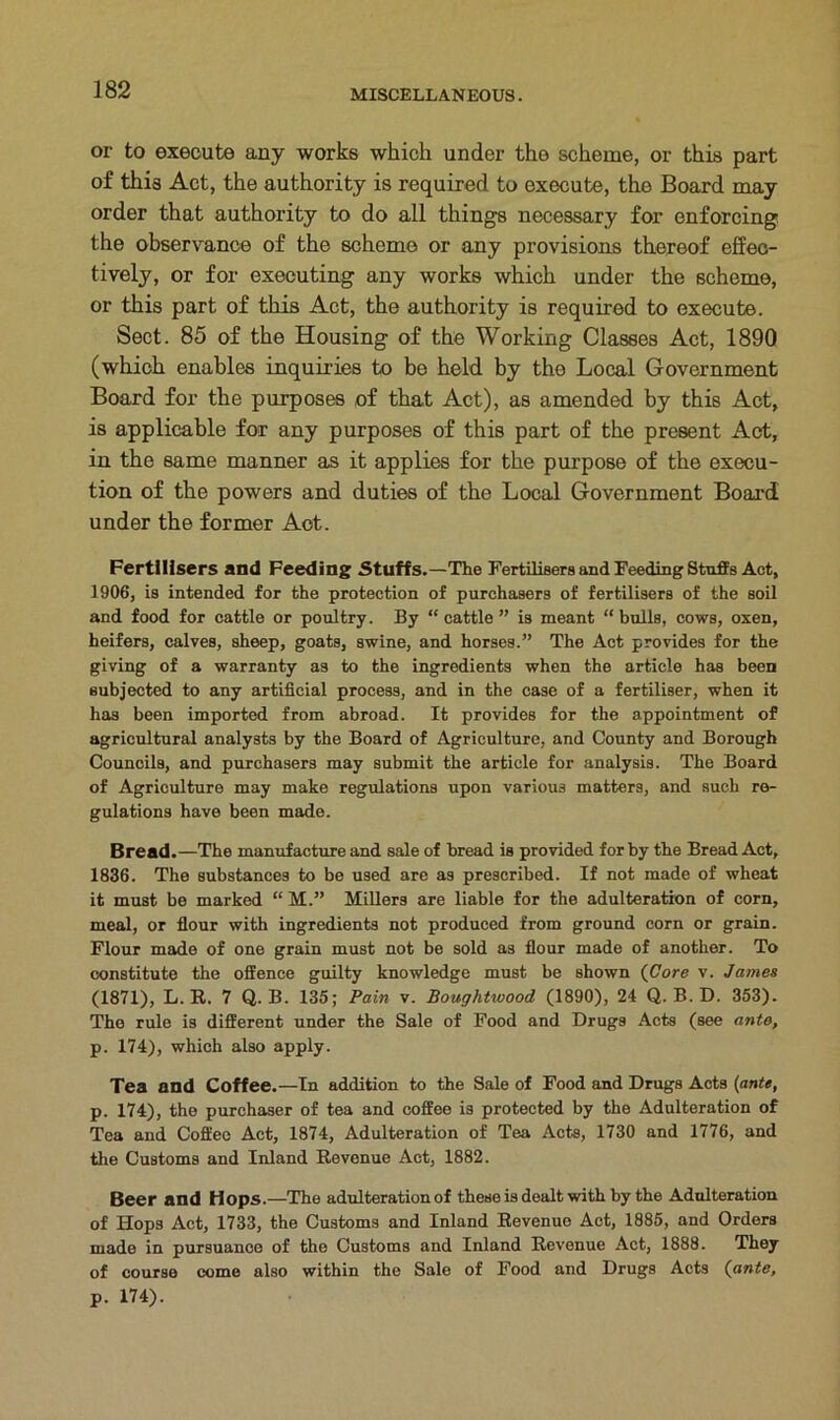 or to execute any works which under tho scheme, or this part of this Act, the authority is required to execute, the Board may order that authority to do all things necessary for enforcing the observance of the scheme or any provisions thereof effec- tively, or for executing any works which under the scheme, or this part of this Act, the authority is required to execute. Sect. 85 of the Housing of the Working Classes Act, 1890 (which enables inquiries to be held by the Local Government Board for the purposes of that Act), as amended by this Act, is applicable for any purposes of this part of the present Act, in the same manner as it applies for the purpose of the execu- tion of the powers and duties of the Local Government Board under the former Aot. Fertilisers and Feeding Stuffs.—The Fertilisers and Feeding Stuffs Aot, 1906, is intended for the protection of purchasers of fertilisers of the soil and food for cattle or poultry. By “ cattle ” is meant “ bulls, cows, oxen, heifers, calves, sheep, goats, swine, and horses.” The Act provides for the giving of a warranty as to the ingredients when the article has been subjected to any artificial process, and in the case of a fertiliser, when it has been imported from abroad. It provides for the appointment of agricultural analysts by the Board of Agriculture, and County and Borough Councils, and purchasers may submit the article for analysis. The Board of Agriculture may make regulations upon various matters, and such re- gulations have been made. Bread.—The manufacture and sale of bread is provided for by the Bread Act, 1836. The substances to be used are as prescribed. If not made of wheat it must be marked “ M.” Millers are liable for the adulteration of corn, meal, or flour with ingredients not produced from ground corn or grain. Flour made of one grain must not be sold as flour made of another. To constitute the offence guilty knowledge must be shown (Core v. James (1871), L. R. 7 Q. B. 135; Pain v. Boughtwood (1890), 24 Q. B. D. 353). The rule is different under the Sale of Food and Drugs Acts (see ante, p. 174), which also apply. Tea and Coffee.—In addition to the Sale of Food and Drugs Acts (ante, p. 174), the purchaser of tea and coffee is protected by the Adulteration of Tea and Coffee Act, 1874, Adulteration of Tea Acts, 1730 and 1776, and the Customs and Inland Revenue Act, 1882. Beer and Hops.—The adulteration of these is dealt with by the Adulteration of Hops Act, 1733, the Customs and Inland Revenue Act, 1885, and Orders made in pursuance of the Customs and Inland Revenue Act, 1888. They of course come also within the Sale of Food and Drugs Acts (ante, p. 174).