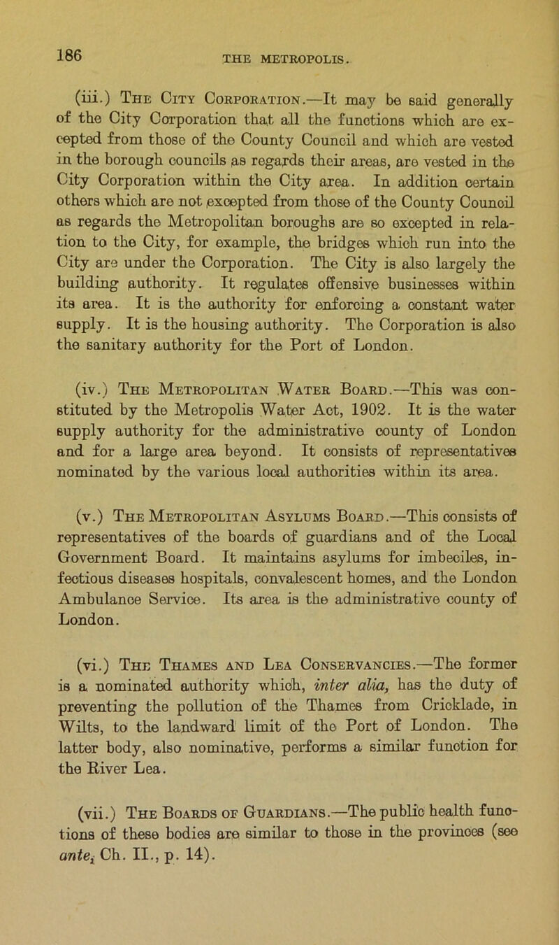 (iii.) The City Corporation.—It may be said generally of the City Corporation that all the functions which are ex- cepted from those of the County Council and which are vested in the borough councils as regards their areas, aro vested in the City Corporation within the City area. In addition certain others which are not excepted from those of the County Council as regards the Metropolitan boroughs are so excepted in rela- tion to the City, for example, the bridges which run into the City are under the Corporation. The City is also largely the building authority. It regulates offensive businesses within its area. It is the authority for enforcing a constant water supply. It is the housing authority. Tho Corporation is also the sanitary authority for the Port of London. (iv.) The Metropolitan Water Board.—This was con- stituted by the Metropolis Water Act, 1902. It is the water supply authority for the administrative county of London and for a large area beyond. It consists of representatives nominated by the various local authorities within its area. (v.) The Metropolitan Asylums Board.—This consists of representatives of the boards of guardians and of the Local Government Board. It maintains asylums for imbeciles, in- fectious diseases hospitals, convalescent homes, and the London Ambulance Service. Its area is the administrative county of London. (vi.) The Thames and Lea Conservancies.—The former is a nominated authority which, inter alia, has the duty of preventing the pollution of the Thames from Cricklade, in Wilts, to the landward limit of the Port of London. The latter body, also nominative, performs a similar function for the River Lea. (vii.) The Boards of Guardians.—The public health func- tions of these bodies are similar to those in the provinces (see ante, Ch. II., p. 14).