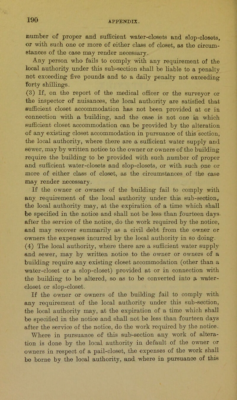 number of proper and sufficient water-closets and slop-closets, or with such one or more of either class of closet, as the circum- stances of the case may render necessary. Any person who fails to comply with any requirement of the local authority under this sub-section shall be liable to a penalty not exceeding five pounds and to a daily penalty not exceeding forty shillings. (3) If, on the report of the medical officer or the surveyor or the inspector of nuisances, the local authority are satisfied that sufficient closet accommodation has not been provided at or in connection with a building, and the case is not one in which sufficient closet accommodation can be provided by the alteration of any existing closet accommodation in pursuance of this section, the local authority, where there are a sufficient water supply and sewer, may by written notice to the owner or owners of the building require the building to be provided with such number of proper and sufficient water-closets and slop-closets, or with such one or more of either class of closet, as the circumstances of the case may render necessary. If the owner or owners of the building fail to comply with any requirement of the local authority under this sub-section, the local authority may, at the expiration of a time which shall be specified in the notice and shall not be less than fourteen days after the service of the notice, do the work required by the notice, and may recover summarily as a civil debt from the owner or owners the expenses incurred by the local authority in so doing. (4) The local authority, where there are a sufficient water supply and sewer, may by written notice to the owner or owners of a building require any existing closet accommodation (other than a water-closet or a slop-closet) provided at or in connection with the building to be altered, so as to be converted into a water- closet or slop-closet. If the owner or owners of the building fail to comply with any requirement of the local authority under this sub-section, the local authority may, at the expiration of a time which shall be specified in the notice and shall not be less than fourteen days after the service of the notice, do the work required by the notice. Where in pursuance of this sub-section any work of altera- tion is done by the local authority in default of the owner or owners in respect of a pail-closet, the expenses of the work shall be borne by the local authority, and where in pursuance of this