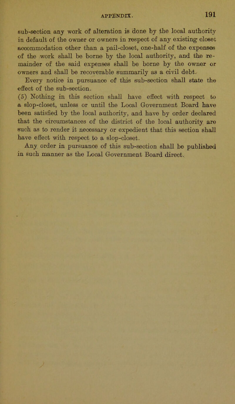 sub-section any work of alteration is done by the local authority in default of the owner or owners in respect of any existing- closet accommodation other than a pail-closet, one-half of the expenses of the work shall be borne by the local authority, and the re- mainder of the said expenses shall be borne by the owner or owners and shall be recoverable summarily as a civil debt. Every notice in pursuance of this sub-section shall state the effect of the sub-section. (5) Nothing in this section shall have effect with respect to a slop-closet, unless or until the Local Government Board have been satisfied by the local authority, and have by order declared that the circumstances of the district of the local authority are such as to render it necessary or expedient that this section shall have effect with respect to a slop-closet. Any order in pursuance of this sub-section shall be published in such manner as the Local Government Board direct.