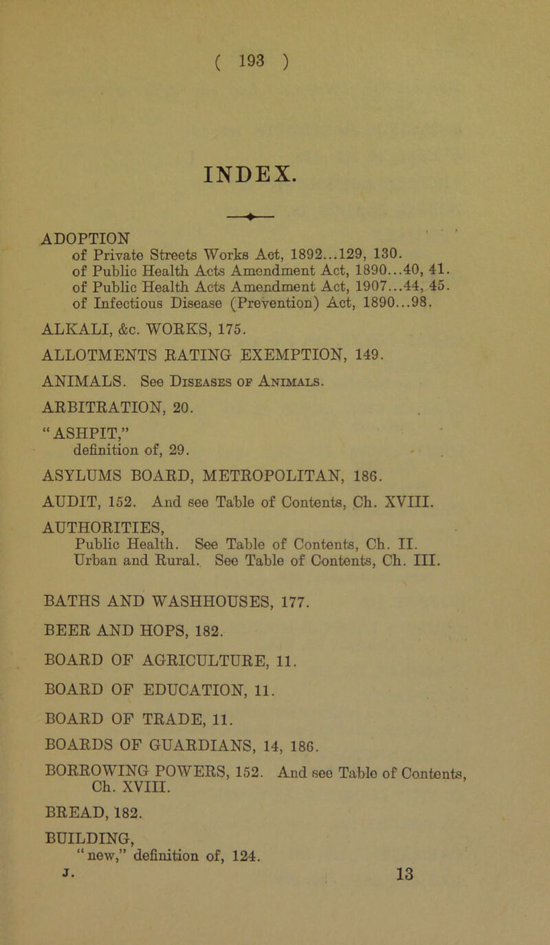 INDEX. 4 ADOPTION of Private Streets Works Aot, 1892...129, 130. of Public Health Acts Amendment Act, 1890...40, 41. of Public Health Acts Amendment Act, 1907...44, 45. of Infectious Disease (Prevention) Act, 1890...98. ALKALI, &c. WORKS, 175. ALLOTMENTS RATING EXEMPTION, 149. ANIMALS. See Diseases of Animals. ARBITRATION, 20. “ASHPIT,” definition of, 29. ASYLUMS BOARD, METROPOLITAN, 186. AUDIT, 152. And see Table of Contents, Ch. XVIII. AUTHORITIES, Public Health. See Table of Contents, Ch. II. Urban and Rural. See Table of Contents, Ch. III. BATHS AND WASHHOUSES, 177. BEER AND HOPS, 182. BOARD OF AGRICULTURE, 11. BOARD OF EDUCATION, 11. BOARD OF TRADE, 11. BOARDS OF GUARDIANS, 14, 186. BORROWING POWERS, 152. And see Table of Contents, Ch. XVIII. BREAD, 182. BUILDING, “new,” definition of, 124. J. 13