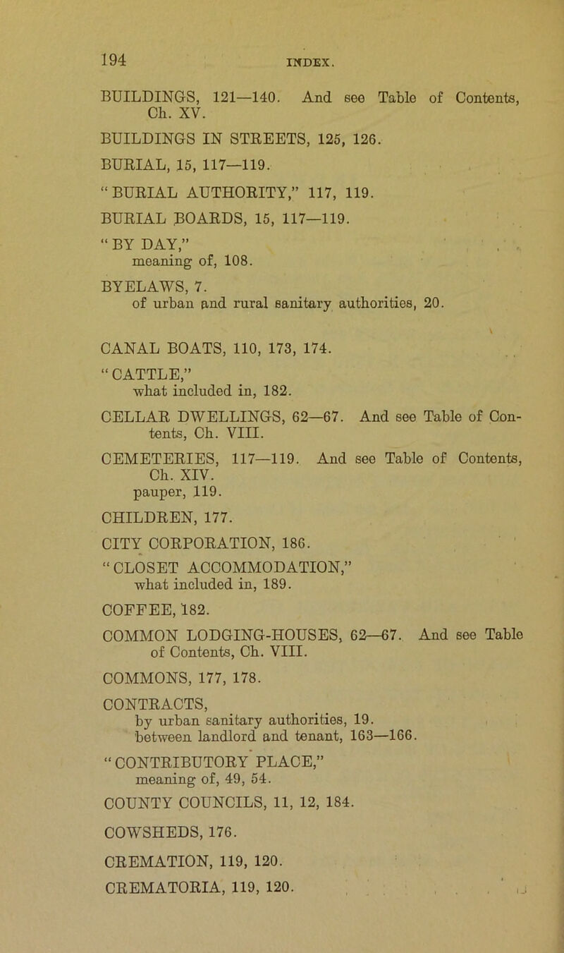 BUILDINGS, 121—140. And see Table of Contents, Ch. XV. BUILDINGS IN STREETS, 125, 126. BURIAL, 15, 117—119. “BURIAL AUTHORITY,” 117, 119. BURIAL BOARDS, 15, 117—119. “ BY DAY,” meaning of, 108. BYELAWS, 7. of urban and rural sanitary authorities, 20. CANAL BOATS, 110, 173, 174. “ CATTLE,” what included in, 182. CELLAR DWELLINGS, 62—67. And see Table of Con- tents, Ch. VIII. CEMETERIES, 117—119. And see Table of Contents, Ch. XIV. pauper, 119. CHILDREN, 177. CITY CORPORATION, 186. “ CLOSET ACCOMMODATION,” what included in, 189. COFFEE, 182. COMMON LODGING-HOUSES, 62-07. And see Table of Contents, Ch. VIII. COMMONS, 177, 178. CONTRACTS, by urban sanitary authorities, 19. between landlord and tenant, 163—166. “ contributory' PLACE,” meaning of, 49, 54. COUNTY COUNCILS, 11, 12, 184. COWSHEDS, 176. CREMATION, 119, 120. CREMATORIA, 119, 120.